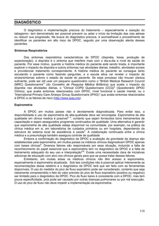 DIAGNÓSTICO

         O diagnóstico e implementação precoce do tratamento – especialmente a cessção do
tabagismo– tem demonstrado ser possível prevenir ou adiar o início da limitação das vias aéreas
ou reduzir sua progressão. Na busca do diagnóstico precoce, é aconselhável o procedimento de
identificar os pacientes em alto risco de DPOC, seguido por uma observação atenta desses
pacientes.

Sintomas Respiratórios

        Dos sintomas respiratórios característicos da DPOC (dispnéia, tosse, produção de
expectoração), a dispnéia é o sintoma que interfere mais com o dia-a-dia e nível de saúde do
paciente. Por esse motivo, quando a história médica do paciente está sendo tirada, é importante
explorar o impacto da dispnéia e outros sintomas nas atividades diárias, trabalho, atividades sociais
e providenciar tratamento correspondente. A história médica do paciente se consegue tanto
escutando o paciente como fazendo perguntas, e a escuta ativa vai revelar o impacto de
sinais/sintomas sobnre o estado de saúde do paciente. Se esse processo não trouxer clareza
suficiente, pode ser útil usar um pequeno questionário como o “British Medical Research Council
(MRC) Questionanire”1 (do Conselho de Pesquisa Médica Britânica) que avalia o impacto da
dispnéia nas atividades diárias, o “Clinical COPD Questionnaire (CCQ)2 (Questionário DPOC
Clínico), que avalia sintomas relacionados com DPOC, nível funcional e saúde mental, ou o
“International Primary Care Airways Group Questionnaire (IPAG)” que avalia sintomas relacionados
à DPOC e os fatores de risco (http://www.ipag.org).

Espirometria

        A DPOC em muitos países não é devidamente diagnosticada. Para evitar isso, a
disponibilidade e uso de espirometria de alta-qualidade deve ser encorajada. Espirometria de alta
qualidade em clinica medica é possível3, 4, contanto que sejam fornecidos bons treinamentos de
capacitação e sejam assegurados programas continuados de qualidade. Uma alternativa é garantir
que espirometria de alta qualidade esteja disponível na comunidade, por exemplo, na prática da
clínica médica em si, em laboratórios de cuidados primários ou em hospitais, dependendo da
estrutura do sistema local de assistência à saúde5. A colaboração continuada entre a clínica
médica e a pneumologia também assegura controle de qualidade.
        Embora a confirmação do diagnóstico da DPOC e avaliação da gravidade da doença são
estabelecidas pela espirometria, em muitos países os médicos clínicos diagnosticam DPOC apenas
com bases clinicas6. Diversos fatores são responsáveis por essa situação, incluindo a falta de
reconhecimento do papel essencial que a espirometria tem no diagnóstico da DPOC e a falta de
treinamento adequado do seu uso e interpretação6-8. Existe uma necessidade clara de iniciativas
adicionas de educação com alvo nos clínicos gerais para que se possa tratar desses fatores.
        Entretanto, em muitas áreas os médicos clínicos não têm acesso à espirometria,
especialmente à espirometria atualizada. Sob tais condições não é possível aplicar inteiramente as
recomendações desse relatório e o diagnóstico da DPOC terá que ser feito com as ferramentas
disponíveis. O uso do medidor do pico de fluxo expiratório pode ser considerado, contanto que seja
claramente compreendido o fato do valor previsto do pico de fluxo expiratório (positivo ou negativo)
ser limitado para o diagnóstico da DPOC. Pico de fluxo baixo é consistente com a DPOC, mas tem
pouca especificidade, pois pode ser causado por outras doenças pulmonares ou por má execução.
O uso do pico de fluxo não deve impedir a implementação da espirometria.




                                                                                                 110
 