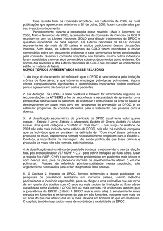Uma reunião final da Comissão aconteceu em Setembro de 2006, na qual
publicações que apareceram anteriores a 31 de Julho, 2006, foram consideradas por
seu impacto no documento.
       Periodicamente durante a preparação desse relatório (Maio e Setembro de
2005, Maio e Setembro de 2006), representantes da Comissão de Ciências da GOLD
reuniram-se com os Lideres Nacionais GOLD para discutir tratamentos da DPOC e
questões específicas de cada capítulo. Os Lideres Nacionais da GOLD incluem
representantes de mais de 50 países e muitos participaram dessas discussões
internas. Além disso, os Lideres Nacionais da GOLD foram convidados a enviar
comentários sobre um documento preliminar e seus comentários foram considerados
pela comissão. Quando a comissão completou seu trabalho, muitos outros indivíduos
foram convidados a enviar seus comentários sobre os documentos como revisores. Os
nomes dos revisores e dos Lideres Nacionais da GOLD que enviaram os comentários
estão no material da frente.
NOVOS TÓPICOS APRESENTADOS NESSE RELATÓRIO

1. Ao longo do documento, foi enfatizado que a DPOC é caracterizada pela limitação
crônica do fluxo aéreo e que inúmeras mudanças patológicas pulmonares, alguns
efeitos extrapulmonares significantes e comorbidades importantes podem contribuir
para o agravamento da doença em certos pacientes.

2. Na definição da DPOC, a frase “evitável e tratável” for incorporada seguindo as
recomendações da ATS/ERS a fim de reconhecer a necessidade de apresentar uma
perspectiva positiva para os pacientes, de estimular a comunidade da área de saúde a
desenvolverem um papel mais ativo em programas de prevenção da DPOC, e de
estimular programas de conduta eficientes para o tratamento das pessoas com a
doença.

3. A classificação espirométrica de gravidade da DPOC atualmente incluI quatro
etapas – Estádio I: Leve; Estádio II: Moderado; Estádio III: Grave; Estádio IV: Muito
Grave. Uma quinta categoria – “Estádio 0: Com risco” , - que surgiu no relatório de
2001 não está mais incluído como estádio da DPOC, pois não há evidência completa
que os indivíduos que se encaixam na definição de “Com risco” (tosse crônica e
produção de muco, espirometria normal) necessariamente progridem para o Estádio I.
Contudo, a importância da mensagem de saúde pública de que tosse crônica e
produção de muco não são normais, está inalterada.

4. A classificação espirométrica de gravidade continua a recomendar o uso da relação
fixa, pós-broncodilatador VEF1/CVF < 0,.7, para definir limitação ao fluxo aéreo. Usar
a relação fixa (VEF1/CVF) é particularmente problemático em pacientes mais idosos e
com doença leve, pois os processos normais de envelhecimento afetam o volume
pulmonar.      Valores de referência pós-broncodilatador nessa população, são
urgentemente necessários para evitar diagnóstico falso positivo.

5. O Capítulo 2, Impacto da DPOC, fornece referências a dados publicados de
pesquisas de prevalência realizados em inúmeros países, usando métodos
padronizados e incluindo espirometria, para se chegar a uma estimativa que em torno
de um quarto dos adultos com 40 anos ou mais podem ter limitação ao fluxo aéreo
classificado como Estádio I: DPOC leve ou mais elevado. Há evidências também que
a prevalência da DPOC (Estádio I: DPOC leve e mais alto) é sensivelmente mais
elevada em fumantes e ex-fumantes do que em não fumantes, naqueles com mais de
40 anos do que nos abaixo dos 40, e mais elevada em homens do que em mulheres.
O capítulo também traz dados novos de morbidade e mortalidade da DPOC.
 
