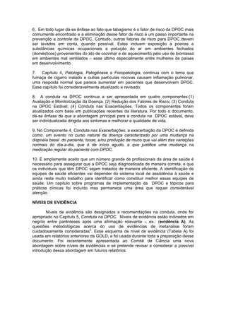 6. Em todo lugar dá-se ênfase ao fato que tabagismo é o fator de risco da DPOC mais
comumente encontrado e a eliminação desse fator de risco é um passo importante na
prevenção e controle da DPOC. Contudo, outros fatores de risco para DPOC devem
ser levados em conta, quando possível. Estes incluem exposição a poeiras e
substâncias químicas ocupacionais e poluição do ar em ambientes fechados
(domésticos) provenientes do ato de cozinhar e de aquecimento pelo uso de biomassa
em ambientes mal ventilados – esse último especialmente entre mulheres de países
em desenvolvimento.

7. Capítulo 4, Patologia, Patogênese e Fisiopatologia, continua com o tema que
fumaça de cigarro inalado e outras partículas nocivas causam inflamação pulmonar,
uma resposta normal que parece aumentar em pacientes que desenvolvem DPOC.
Esse capítulo foi consideravelmente atualizado e revisado.

8. A conduta na DPOC continua a ser apresentada em quatro componentes:(1)
Avaliação e Monitorização da Doença, (2) Redução dos Fatores de Risco; (3) Conduta
na DPOC Estável; (4) Conduta nas Exacerbações. Todos os componentes foram
atualizados com base em publicações recentes da literatura. Por todo o documento,
dá-se ênfase de que a abordagem principal para a conduta na DPOC estável, deve
ser individualizada dirigida aos sintomas e melhorar a qualidade de vida.

9. No Componente 4, Conduta nas Exacerbações, a exacerbação da DPOC é definida
como: um evento no curso natural da doença caracterizado por uma mudança na
dispnéia basal do paciente, tosse, e/ou produção de muco que vai além das variações
normais do dia-a-dia, que é de início agudo, e que justifica uma mudança na
medicação regular do paciente com DPOC.

10. É amplamente aceito que um número grande de profissionais da área de saúde é
necessário para assegurar que a DPOC seja diagnosticada de maneira correta, e que
os indivíduos que têm DPOC sejam tratados de maneira eficiente. A identificação de
equipes de saúde eficientes vai depender do sistema local de assistência à saúde e
ainda resta muito trabalho para identificar como constituir melhor essas equipes de
saúde. Um capitulo sobre programas de implementação da DPOC e tópicos para
práticas clínicas foi incluído mas permanece uma área que requer considerável
atenção.

NÍVEIS DE EVIDÊNCIA

       Níveis de evidência são designados a recomendações na conduta, onde for
apropriado no Capítulo 5, Conduta na DPOC. Níveis de evidência estão indicados em
negrito entre parênteses após uma afirmação relevante – ex.: (evidência A). As
questões metodológicas acerca do uso de evidências de metanálise foram
cuidadosamente consideradas3. Esse esquema de nível de evidência (Tabela A) foi
usada em relatórios anteriores da GOLD, e foi usada durante toda a preparação desse
documento. Foi recentemente apresentada ao Comitê de Ciência uma nova
abordagem sobre níveis de evidências e se pretende revisar e considerar a possível
introdução dessa abordagem em futuros relatórios.
 