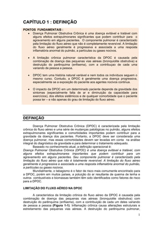 CAPÍTULO 1 : DEFINIÇÃO
PONTOS FUNDAMENTAIS :
  • Doença Pulmonar Obstrutiva Crônica é uma doença evitável e tratável com
     alguns efeitos extrapulmonares significantes que podem contribuir para o
     agravamento em alguns pacientes. O componente pulmonar é caracterizado
     pela limitação do fluxo aéreo que não é completamente reversível. A limitação
     do fluxo aéreo geralmente é progressiva e associada a uma resposta
     inflamatória anormal do pulmão, a partículas ou gases nocivos.

   •   A limitação crônica pulmonar característica da DPOC é causada pela
       combinação de doença das pequenas vias aéreas (bronquiolite obstrutiva) e
       destruição do parênquima (enfisema), com a contribuçao de cada uma
       variando de pessoa a pessoa.

   •   DPOC tem uma história natural variável e nem todos os indivíduos seguem o
       mesmo curso. Contudo, a DPOC é geralmente uma doença progressiva,
       especialmente se a exposição do paciente aos agentes nocivos continua.

   •   O impacto da DPOC em um determinado paciente depende da gravidade dos
       sintomas (especialmente falta de ar e diminuição da capacidade para
       exercícios), dos efeitos sistêmicos e de qualquer comorbidade que o paciente
       possa ter – e não apenas do grau de limitação do fluxo aéreo.




DEFINIÇÃO

        Doença Pulmonar Obstrutiva Crônica (DPOC) é caracterizada pela limitação
crônica do fluxo aéreo e uma série de mudanças patológicas no pulmão, alguns efeitos
extrapulmonares significantes e comorbidades importantes podem contribuir para a
gravidade da doença dos pacientes. Portanto, a DPOC deve ser considerada uma
doença pulmonar, mas essas comorbidades devem ser levadas em conta na análise
integral do diagnóstico da gravidade e para determinar o tratamento adequado.
        Baseado no conhecimento atual, a definição operacional é:
Doença Pulmonar Obstrutiva Crônica (DPOC) é uma doença evitável e tratável, com
alguns efeitos extrapulmonares importantes que podem contribuir para um
agravamento em alguns pacientes. Seu componente pulmonar é caracterizado pela
limitação do fluxo aéreo que não é totalmente reversível. A limitação do fluxo aéreo
geralmente é progressiva e associada a uma resposta inflamatória anormal do pulmão,
a partículas ou gases nocivos.
        Mundialmente, o tabagismo é o fator de risco mais comumente encontrado para
a DPOC, porém em muitos países, a poluição do ar resultante de queima de lenha e
outros combustíveis e biomassas também têm sido identificados como fatores de risco
para a DPOC.

LIMITAÇÃO DO FLUXO AÉREO NA DPOC

        A característica da limitação crônica do fluxo aéreo da DPOC é causada pela
combinação de doença das pequenas vias aéreas (bronquiolite obstrutiva) com
destruição do parênquima (enfisema), com a contribuição de cada um deles variando
de pessoa a pessoa (Figura 1-1). Inflamação crônica causa alterações estruturais e
estreitamento das pequenas vias aéreas. A destruição do parênquima pulmonar,
                                                                                      1
 