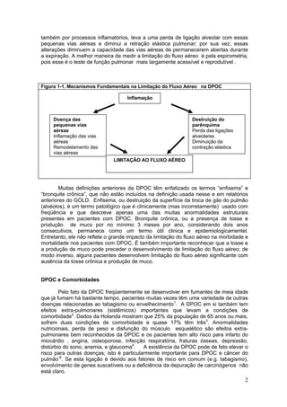 também por processos inflamatórios, leva a uma perda de ligação alveolar com essas
pequenas vias aéreas e diminui a retração elástica pulmonar; por sua vez, essas
alterações diminuem a capacidade das vias aéreas de permanecerem abertas durante
a expiração. A melhor maneira de medir a limitação do fluxo aéreo é pela espirometria,
pois esse é o teste de função pulmonar mais largamente acessível e reprodutível .



Figura 1-1. Mecanismos Fundamentais na Limitação do Fluxo Aéreo na DPOC

                                    Inflamação



     Doença das                                                Destruição do
     pequenas vias                                             parênquima
     aéreas                                                    Perda das ligações
     Inflamação das vias                                       alveolares
     aéreas                                                    Diminuição da
     Remodelamento das                                         contração elástica
     vias aéreas
                              LIMITAÇÃO AO FLUXO AÉREO




       Muitas definições anteriores da DPOC têm enfatizado os termos “enfisema” e
“bronquite crônica”, que não estão incluídos na definição usada nesse e em relatórios
anteriores do GOLD. Enfisema, ou destruição da superfície da troca de gás do pulmão
(alvéolos), é um termo patológico que é clinicamente (mas incorretamente) usado com
freqüência e que descreve apenas uma das muitas anormalidades estruturais
presentes em pacientes com DPOC. Bronquite crônica, ou a presença de tosse e
produção de muco por no mínimo 3 meses por ano, considerando dois anos
consecutivos, permanece como um termo útil clinica e epidemiologicamentel.
Entretanto, ele não reflete o grande impacto da limitação do fluxo aéreo na morbidade e
mortalidade nos pacientes com DPOC. É também importante reconhecer que a tosse e
a produção de muco pode preceder o desenvolvimento de limitação do fluxo aéreo; de
modo inverso, alguns pacientes desenvolvem limitação do fluxo aéreo significante com
ausência da tosse crônica e produção de muco.


DPOC e Comorbidades

        Pelo fato da DPOC freqüentemente se desenvolver em fumantes de meia idade
que já fumam há bastante tempo, pacientes muitas vezes têm uma variedade de outras
doenças relacionadas ao tabagismo ou envelhecimento1. A DPOC em si também tem
efeitos extra-pulmonares (sistêmicos) importantes que levam a condições de
comorbidade2. Dados da Holanda mostram que 25% da população de 65 anos ou mais,
sofrem duas condições de comorbidade e quase 17% têm três3. Anormalidades
nutricionais, perda de peso e disfunção do músculo esquelético são efeitos extra-
pulmonares bem reconhecidos da DPOC e os pacientes tem alto risco para infarto do
miocárdio , angina, osteoporose, infecção respiratória, fraturas ósseas, depressão,
distúrbio do sono, anemia, e glaucoma4.    A existência da DPOC pode de fato elevar o
risco para outras doenças; isto é particularmente importante para DPOC e câncer do
pulmão-8. Se esta ligação é devido aos fatores de risco em comum (e.g. tabagismo),
envolvimento de genes suscetíveis ou a deficiência da depuração de carcinógenos não
está claro.
                                                                                     2
 