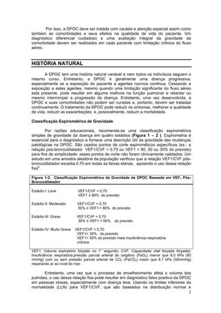 Por isso, a DPOC deve ser tratada com cautela e atenção especial assim como
também as comorbidades e seus efeitos na qualidade de vida do paciente. Um
diagnóstico diferencial cuidadoso e uma avaliação integral da gravidade da
comorbidade devem ser realizados em cada paciente com limitação crônica do fluxo
aéreo.


HISTÓRIA NATURAL

       A DPOC tem uma história natural variável e nem todos os indivíduos seguem o
mesmo curso. Entretanto, a DPOC é geralmente uma doença progressiva,
especialmente se a exposição do paciente a agentes nocivos continua. Cessando a
exposição a estes agentes, mesmo quando uma limitação significante do fluxo aéreo
está presente, pode resultar em alguma melhora na função pulmonar e retardar ou
mesmo interromper a progressão da doença. Entretanto, uma vez desenvolvida, a
DPOC e suas comorbidades não podem ser curadas e, portanto, devem ser tratadas
continuamente. O tratamento da DPOC pode reduzir os sintomas, melhorar a qualidade
de vida, reduzir as exacerbações, e, possivelmente, reduzir a mortalidade.

Classificação Espirométrica de Gravidade

        Por razões educacionais, recomenda-se uma classificação espirométrica
simples de gravidade da doença em quatro estádios (Figura 1 – 2 ). Espirometria é
essencial para o diagnóstico e fornece uma descrição útil da gravidade das mudanças
patológicas na DPOC. São usados pontos de corte espirométicos específicos (ex.: a
relação pós-broncodilatador VEF1/CVF < 0,70 ou VEF1 < 80, 50 ou 30% do previsto)
para fins de simplicidade: esses pontos de corte não foram clinicamente validados. Um
estudo em uma amostra aleatória da população verificou que a relação VEF1/CVF pós-
broncodilatador excedia 0,70 em todas as faixas etárias, apoiando o uso dessa relação
fixa9.

Figura 1-2. Classificação Espirométrica da Gravidade da DPOC Baseada em VEF1 Pós-
Broncodilatador

Estádio I: Leve            VEF1/CVF < 0,70
                           VEF1 ≥ 80% do previsto

Estádio II: Moderado       VEF1/CVF < 0,70
                           50% ≤ VEF1 < 80% do previsto

Estádio III: Grave         VEF1/CVF < 0,70
                            30% ≤ VEF1 < 50%     do previsto

Estádio IV: Muito Grave   VEF1/CVF < 0,70
                           VEF1< 30% do previsto
                           VEF1< 50% do previsto mais insuficiência respiratória
                           crônica

VEF1: Volume expiratório forçado no 1° segundo; CVF: Capacidade vital forçada forçada);
Insuficiência respiratória:pressão parcial arterial de oxigênio (PaO2) menor que 8,0 kPa (60
mmHg) com ou sem pressão parcial arterial de CO2 (PaCO2) maior que 6,7 kPa (50mmHg)
respirando ar ao nível do mar.

       Entretanto, uma vez que o processo de envelhecimento afeta o volume dos
pulmões, o uso dessa relação fixa pode resultar em diagnóstico falso positivo da DPOC
em pessoas idosas, especialmente com doença leve. Usando os limites inferiores da
normalidade (LLN) para VEF1/CVF, que são baseados na distribuição normal e
                                                                                          3
 
