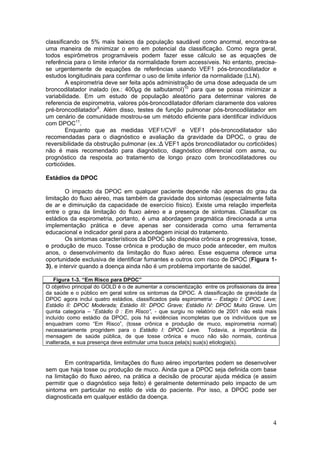 classificando os 5% mais baixos da população saudável como anormal, encontra-se
uma maneira de minimizar o erro em potencial da classificação. Como regra geral,
todos espirômetros programáveis podem fazer esse cálculo se as equações de
referência para o limite inferior da normalidade forem accessíveis. No entanto, precisa-
se urgentemente de equações de referências usando VEF1 pós-broncodilatador e
estudos longitudinais para confirmar o uso de limite inferior da normalidade (LLN).
        A espirometria deve ser feita após administração de uma dose adequada de um
broncodilatador inalado (ex.: 400µg de salbutamol)10 para que se possa minimizar a
variabilidade. Em um estudo de população aleatório para determinar valores de
referencia de espirometria, valores pós-broncodilatador diferiam claramente dos valores
pré-broncodilatador9. Além disso, testes de função pulmonar pós-broncodilatador em
um cenário de comunidade mostrou-se um método eficiente para identificar indivíduos
com DPOC11.
        Enquanto que as medidas VEF1/CVF e VEF1 pós-broncodilatador são
recomendadas para o diagnóstico e avaliação da gravidade da DPOC, o grau de
reversibilidade da obstrução pulmonar (ex.:∆ VEF1 após broncodilatador ou corticóides)
não é mais recomendado para diagnóstico, diagnóstico diferencial com asma, ou
prognóstico da resposta ao tratamento de longo prazo com broncodilatadores ou
corticóides.

Estádios da DPOC

         O impacto da DPOC em qualquer paciente depende não apenas do grau da
limitação do fluxo aéreo, mas também da gravidade dos sintomas (especialmente falta
de ar e diminuição da capacidade de exercício físico). Existe uma relação imperfeita
entre o grau da limitação do fluxo aéreo e a presença de sintomas. Classificar os
estádios da espirometria, portanto, é uma abordagem pragmática direcionada a uma
implementação prática e deve apenas ser considerada como uma ferramenta
educacional e indicador geral para a abordagem inicial do tratamento.
         Os sintomas característicos da DPOC são dispnéia crônica e progressiva, tosse,
e produção de muco. Tosse crônica e produção de muco pode anteceder, em muitos
anos, o desenvolvimento da limitação do fluxo aéreo. Esse esquema oferece uma
oportunidade exclusiva de identificar fumantes e outros com risco de DPOC (Figura 1-
3), e intervir quando a doença ainda não é um problema importante de saúdel.

   Figura 1-3. “Em Risco para DPOC”
O objetivo principal do GOLD é o de aumentar a conscientização entre os profissionais da área
da saúde e o público em geral sobre os sintomas da DPOC. A classificação de gravidade da
DPOC agora inclui quatro estádios, classificados pela espirometria – Estagio I: DPOC Leve;
Estádio II: DPOC Moderada; Estádio III: DPOC Grave; Estádio IV: DPOC Muito Grave. Um
quinta categoria – “Estádio 0 : Em Risco”, - que surgiu no relatório de 2001 não está mais
incluído como estádio da DPOC, pois há evidências incompletas que os indivíduos que se
enquadram como “Em Risco”, (tosse crônica e produção de muco, espirometria normal)
necessariamente progridem para o Estádio I: DPOC Leve. Todavia, a importância da
mensagem de saúde pública, de que tosse crônica e muco não são normais, continua
inalterada, e sua presença deve estimular uma busca pela(s) sua(s) etiologia(s).


        Em contrapartida, limitações do fluxo aéreo importantes podem se desenvolver
sem que haja tosse ou produção de muco. Ainda que a DPOC seja definida com base
na limitação do fluxo aéreo, na prática a decisão de procurar ajuda médica (e assim
permitir que o diagnóstico seja feito) é geralmente determinado pelo impacto de um
sintoma em particular no estilo de vida do paciente. Por isso, a DPOC pode ser
diagnosticada em qualquer estádio da doença.



                                                                                           4
 