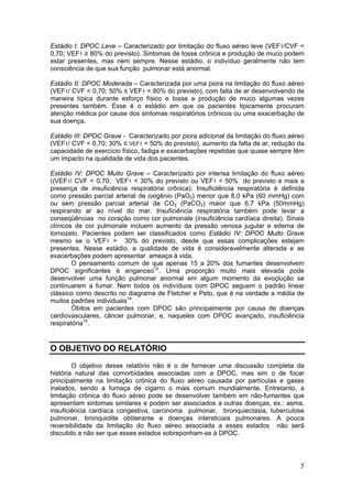 Estádio I: DPOC Leve – Caracterizado por limitação do fluxo aéreo leve (VEF1/CVF <
0,70; VEF1 ≥ 80% do previsto). Sintomas de tosse crônica e produção de muco podem
estar presentes, mas nem sempre. Nesse estádio, o indivíduo geralmente não tem
consciência de que sua função pulmonar está anormal.

Estádio II: DPOC Moderada – Caracterizada por uma piora na limitação do fluxo aéreo
(VEF1/ CVF < 0,70; 50% ≤ VEF1 < 80% do previsto), com falta de ar desenvolvendo de
maneira típica durante esforço físico e tosse e produção de muco algumas vezes
presentes também. Esse é o estádio em que os pacientes tipicamente procuram
atenção médica por cause dos sintomas respiratórios crônicos ou uma exacerbação de
sua doença.

Estádio III: DPOC Grave - Caracterizado por piora adicional da limitação do fluxo aéreo
(VEF1/ CVF < 0,70; 30% ≤ VEF1 < 50% do previsto), aumento da falta de ar, redução da
capacidade de exercício físico, fadiga e exacerbações repetidas que quase sempre têm
um impacto na qualidade de vida dos pacientes.

Estádio IV: DPOC Muito Grave – Caracterizado por intensa limitação do fluxo aéreo
((VEF1/ CVF < 0,70; VEF1 < 30% do previsto ou VEF1 < 50% do previsto e mais a
presença de insuficiência respiratória crônica). Insuficilência respiratória é definida
como pressão parcial arterial de oxigênio (PaO2) menor que 8,0 kPa (60 mmHg) com
ou sem pressão parcial arterial de CO2 (PaCO2) maior que 6,7 kPa (50mmHg)
respirando ar ao nível do mar. Insuficiência respiratória também pode levar a
conseqüências no coração como cor pulmonale (insuficiência cardíaca direita). Sinais
clínicos de cor pulmonale incluem aumento da pressão venosa jugular e edema de
tornozelo. Pacientes podem ser classificados como Estádio IV: DPOC Muito Grave
mesmo se o VEF1 > 30% do previsto, desde que essas complicações estejam
presentes. Nesse estádio, a qualidade de vida é consideravelmente alterada e as
exacerbações podem apresentar ameaça à vida.
        O pensamento comum de que apenas 15 a 20% dos fumantes desenvolvem
DPOC significantes é enganoso12. Uma proporção muito mais elevada pode
desenvolver uma função pulmonar anormal em algum momento da evoçlução se
continuarem a fumar. Nem todos os indivíduos com DPOC seguem o padrão linear
clássico como descrito no diagrama de Fletcher e Peto, que é na verdade a média de
muitos padrões individuais14.
        Óbitos em pacientes com DPOC são principalmente por causa de doenças
cardiovasculares, câncer pulmonar, e, naqueles com DPOC avançado, insuficiência
respiratória15.


O OBJETIVO DO RELATÓRIO

        O objetivo desse relatório não é o de fornecer uma discussão completa da
história natural das comorbidades associadas com a DPOC, mas sim o de focar
principalmente na limitação crônica do fluxo aéreo causada por partículas e gases
inalados, sendo a fumaça de cigarro o mais comum mundialmente. Entretanto, a
limitação crônica do fluxo aéreo pode se desenvolver também em não-fumantes que
apresentam sintomas similares e podem ser associados a outras doenças, ex.: asma,
insuficiência cardíaca congestiva, carcinoma pulmonar, bronquiectasia, tuberculose
pulmonar, bronquiolite obliterante e doenças intersticiais pulmonares. A pouca
reversibilidade da limitação do fluxo aéreo associada a esses estados não será
discutido a não ser que esses estados sobreponham-se à DPOC.




                                                                                     5
 