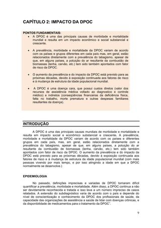 CAPÍTULO 2: IMPACTO DA DPOC

PONTOS FUNDAMENTAIS:
  • A DPOC é uma das principais causas de morbidade e mortalidade
     mundial e resulta em um impacto econômico e social substancial e
     crescente.

   •   A prevalência, morbidade e mortalidade da DPOC variam de acordo
       com os países e grupos diferentes em cada país mas, em geral, estão
       relacionados diretamente com a prevalência do tabagismo, apesar de
       que, em alguns países, a poluição do ar resultante da combustão de
       biomassas (lenha, carvão, etc.) tem sido também apontados com fator
       de risco da DPOC.

   •   O aumento da prevalência e do impacto da DPOC está previsto para as
       próximas décadas, devido à exposição continuada aos fatores de risco
       e à mudança de estrutura da idade populacional mundial.

   •    A DPOC é uma doença cara, que possui custos diretos (valor dos
       recursos de assistência médica voltado ao diagnostico e controle
       médico) e indiretos (conseqüências financeiras da deficiência física,
       falta no trabalho, morte prematura e outras despesas familiares
       resultantes da doença).




INTRODUÇÃO

       A DPOC é uma das principais causas mundiais de morbidade e mortalidade e
resulta em impacto social e econômico substancial e crescente. A prevalência,
morbidade e mortalidade da DPOC variam de acordo com os países e diferentes
grupos em cada país, mas, em geral, estão relacionados diretamente com a
prevalência do tabagismo, apesar de que, em alguns países, a poluição do ar
resultante da combustão de biomassas (lenha, carvão, etc.) tem sido também
apontados com fator de risco da DPOC. O aumento da prevalência e do impacto da
DPOC está previsto para as próximas décadas, devido à exposição continuada aos
fatores de risco e à mudança de estrutura da idade populacional mundial (com mais
pessoas vivendo por mais tempo, e por isso atingindo a idade em que a DPOC
normalmente se desenvolve.)


EPIDEMIOLOGIA

        No passado, definições imprecisas e variadas de DPOC tornaram difícil
quantificar a prevalência, morbidade e mortalidade. Além disso, a DPOC continua a não
ser devidamente reconhecida e tratada e isso leva a um número impreciso de casos
relatados. A extensão do subdiagnóstico varia de acordo com o país e depende do
nível de conscientização e conhecimento da DPOC dos profissionais de saúde, da
capacidade das organizações de assistência a saúde de lidar com doenças crônicas, e
da disponibilidade de medicamentos para o tratamento da DPOC1.


                                                                                   9
 