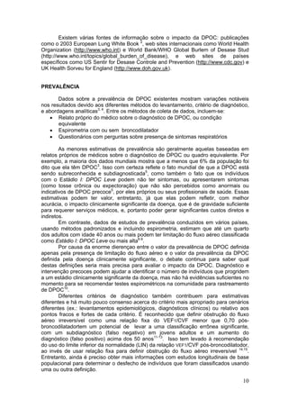 Existem várias fontes de informação sobre o impacto da DPOC: publicações
como o 2003 European Lung White Book 2, web sites internacionais como World Health
Organization (http://www.who.int) e World Bank/WHO Global Burlem of Desase Stud
(http://www.who.int/topics/global_burden_of_disease), e web sites de países
específicos como US Sentir for Desase Controle and Prevention (http://www.cdc.gov) e
UK Health Sorveu for England (http://www.doh.gov.uk).


PREVALÊNCIA

       Dados sobre a prevalência de DPOC existentes mostram variações notáveis
nos resultados devido aos diferentes métodos do levantamento, critério de diagnóstico,
e abordagens analíticas3, 4. Entre os métodos de coleta de dados, incluem-se:
   • Relato próprio do médico sobre o diagnóstico de DPOC, ou condição
       equivalente
   • Espirometria com ou sem broncodilatador
   • Questionários com perguntas sobre presença de sintomas respiratórios

        As menores estimativas de prevalência são geralmente aquelas baseadas em
relatos próprios de médicos sobre o diagnóstico de DPOC ou quadro equivalente. Por
exemplo, a maioria dos dados mundiais mostra que a menos que 6% da população foi
dito que ela têm DPOC3. Isso com certeza reflete o fato mundial de que a DPOC está
sendo subreconhecida e subdiagnosticada5, como também o fato que os indivíduos
com o Estádio I: DPOC Leve podem não ter sintomas, ou apresentarem sintomas
(como tosse crônica ou expectoração) que não são percebidos como anormais ou
indicativos de DPOC precoce5, por eles próprios ou seus profissionais de saúde. Essas
estimativas podem ter valor, entretanto, já que elas podem refletir, com melhor
acurácia, o impacto clinicamente significante da doença, que é de gravidade suficiente
para requerer serviços médicos, e, portanto poder gerar significantes custos diretos e
indiretos.
        Em contraste, dados de estudos de prevalência conduzidos em vários países,
usando métodos padronizados e incluindo espirometria, estimam que até um quarto
dos adultos com idade 40 anos ou mais podem ter limitação do fluxo aéreo classificada
como Estádio I: DPOC Leve ou mais alta6-9.
        Por causa da enorme dierençao entre o valor da prevalência de DPOC definida
apenas pela presença de limitação do fluxo aéreo e o valor da prevalência da DPOC
definida pela doença clinicamente significante, o debate continua para saber qual
destas definições seria mais precisa para avaliar o impacto da DPOC. Diagnóstico e
intervenção precoces podem ajudar a identificar o número de indivíduos que progridem
a um estádio clinicamente significante da doença, mas não há evidências suficientes no
momento para se recomendar testes espirométricos na comunidade para rastreamento
de DPOC10.
        Diferentes critérios de diagnóstico também contribuem para estimativas
diferentes e há muito pouco consenso acerca do critério mais apropriado para cenários
diferentes (ex.: levantamentos epidemiológicos, diagnósticos clínicos) ou relativo aos
pontos fracos e fortes de cada critério. É reconhecido que definir obstrução do fluxo
aéreo irreversível como uma relação fixa do VEF1/CVF menor que 0,70 pós-
broncodilatadortem um potencial de levar a uma classificação errônea significante,
com um subdiagnóstico (falso negativo) em jovens adultos e um aumento do
diagnóstico (falso positivo) acima dos 50 anos11-13. Isso tem levado à recomendação
do uso do limite inferior da normalidade (LIN) da relação VEF1/CVF pós-broncodilatodor,
ao invés de usar relação fixa para definir obstrução do fluxo aéreo irreversível 14,15.
Entretanto, ainda é preciso obter mais informações com estudos longitudinais de base
populacional para determinar o desfecho de indivíduos que foram classificados usando
uma ou outra definição.

                                                                                    10
 