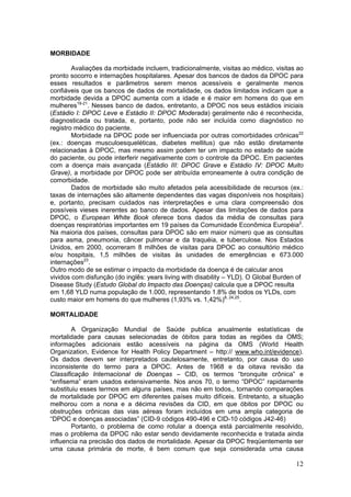 MORBIDADE

        Avaliações da morbidade incluem, tradicionalmente, visitas ao médico, visitas ao
pronto socorro e internações hospitalares. Apesar dos bancos de dados da DPOC para
esses resultados e parâmetros serem menos acessíveis e geralmente menos
confiáveis que os bancos de dados de mortalidade, os dados limitados indicam que a
morbidade devida a DPOC aumenta com a idade e é maior em homens do que em
mulheres19-21. Nesses banco de dados, entretanto, a DPOC nos seus estádios iniciais
(Estádio I: DPOC Leve e Estádio II: DPOC Moderada) geralmente não é reconhecida,
diagnosticada ou tratada, e, portanto, pode não ser incluída como diagnóstico no
registro médico do paciente.
        Morbidade na DPOC pode ser influenciada por outras comorbidades crônicas22
(ex.: doenças musculoesqueléticas, diabetes mellitus) que não estão diretamente
relacionadas à DPOC, mas mesmo assim podem ter um impacto no estado de saúde
do paciente, ou pode interferir negativamente com o controle da DPOC. Em pacientes
com a doença mais avançada (Estádio III: DPOC Grave e Estádio IV: DPOC Muito
Grave), a morbidade por DPOC pode ser atribuída erroneamente à outra condição de
comorbidade.
        Dados de morbidade são muito afetados pela acessibilidade de recursos (ex.:
taxas de internações são altamente dependentes das vagas disponíveis nos hospitais)
e, portanto, precisam cuidados nas interpretações e uma clara compreensão dos
possíveis vieses inerentes ao banco de dados. Apesar das limitações de dados para
DPOC, o European White Book oferece bons dados da média de consultas para
doenças respiratórias importantes em 19 países da Comunidade Econômica Européia2.
Na maioria dos países, consultas para DPOC são em maior número que as consultas
para asma, pneumonia, câncer pulmonar e da traquéia, e tuberculose. Nos Estados
Unidos, em 2000, ocorreram 8 milhões de visitas para DPOC ao consultório médico
e/ou hospitais, 1,5 milhões de visitas às unidades de emergências e 673.000
internações23.
Outro modo de se estimar o impacto da morbidade da doença é de calcular anos
vividos com disfunção (do inglês: years living with disability – YLD). O Global Burden of
Disease Study (Estudo Global do Impacto das Doenças) calcula que a DPOC resulta
em 1,68 YLD numa população de 1.000, representando 1.8% de todos os YLDs, com
custo maior em homens do que mulheres (1,93% vs. 1,42%)8, 24,25.

MORTALIDADE

        A Organização Mundial de Saúde publica anualmente estatísticas de
mortalidade para causas selecionadas de óbitos para todas as regiões da OMS;
informações adicionais estão acessíveis na página da OMS (World Health
Organization, Evidence for Health Policy Department – http:// www.who.int/evidence).
Os dados devem ser interpretados cautelosamente, entretanto, por causa do uso
inconsistente do termo para a DPOC. Antes de 1968 e da oitava revisão da
Classificação Internacional de Doenças – CID, os termos “bronquite crônica” e
“enfisema” eram usados extensivamente. Nos anos 70, o termo “DPOC” rapidamente
substituiu esses termos em alguns países, mas não em todos,, tornando comparações
de mortalidade por DPOC em diferentes países muito difíceis. Entretanto, a situação
melhorou com a nona e a décima revisões da CID, em que óbitos por DPOC ou
obstruções crônicas das vias aéreas foram incluídos em uma ampla categoria de
“DPOC e doenças associadas” (CID-9 códigos 490-496 e CID-10 códigos J42-46)
        Portanto, o problema de como rotular a doença está parcialmente resolvido,
mas o problema da DPOC não estar sendo devidamente reconhecida e tratada ainda
influencia na precisão dos dados de mortalidade. Apesar da DPOC freqüentemente ser
uma causa primária de morte, é bem comum que seja considerada uma causa

                                                                                      12
 