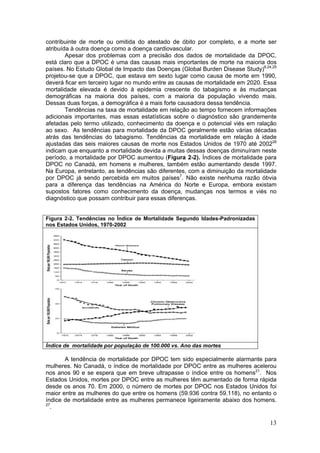 contribuinte de morte ou omitida do atestado de óbito por completo, e a morte ser
atribuída à outra doença como a doença cardiovascular.
        Apesar dos problemas com a precisão dos dados de mortalidade da DPOC,
está claro que a DPOC é uma das causas mais importantes de morte na maioria dos
países. No Estudo Global de Impacto das Doenças (Global Burden Disease Study)8,24,25
projetou-se que a DPOC, que estava em sexto lugar como causa de morte em 1990,
deverá ficar em terceiro lugar no mundo entre as causas de mortalidade em 2020. Essa
mortalidade elevada é devido à epidemia crescente do tabagismo e às mudanças
demográficas na maioria dos países, com a maioria da população vivendo mais.
Dessas duas forças, a demográfica é a mais forte causadora dessa tendência.
        Tendências na taxa de mortalidade em relação ao tempo fornecem informações
adicionais importantes, mas essas estatísticas sobre o diagnóstico são grandemente
afetadas pelo termo utilizado, conhecimento da doença e o potencial viés em ralação
ao sexo. As tendências para mortalidade da DPOC geralmente estão várias décadas
atrás das tendências do tabagismo. Tendências da mortalidade em relação à idade
ajustadas das seis maiores causas de morte nos Estados Unidos de 1970 até 200226
indicam que enquanto a mortalidade devida a muitas dessas doenças diminuíram neste
período, a mortalidade por DPOC aumentou (Figura 2-2). Índices de mortalidade para
DPOC no Canadá, em homens e mulheres, também estão aumentando desde 1997.
Na Europa, entretanto, as tendências são diferentes, com a diminuição da mortalidade
por DPOC já sendo percebida em muitos países7. Não existe nenhuma razão óbvia
para a diferença das tendências na América do Norte e Europa, embora existam
supostos fatores como conhecimento da doença, mudanças nos termos e viés no
diagnóstico que possam contribuir para essas diferenças.


Figura 2-2. Tendências no Índice de Mortalidade Segundo Idades-Padronizadas
nos Estados Unidos, 1970-2002




Índice de mortalidade por população de 100.000 vs. Ano das mortes

       A tendência de mortalidade por DPOC tem sido especialmente alarmante para
mulheres. No Canadá, o índice de mortalidade por DPOC entre as mulheres acelerou
nos anos 90 e se espera que em breve ultrapasse o índice entre os homens21. Nos
Estados Unidos, mortes por DPOC entre as mulheres têm aumentado de forma rápida
desde os anos 70. Em 2000, o número de mortes por DPOC nos Estados Unidos foi
maior entre as mulheres do que entre os homens (59.936 contra 59.118), no entanto o
índice de mortalidade entre as mulheres permanece ligeiramente abaixo dos homens.
27
  .

                                                                                 13
 