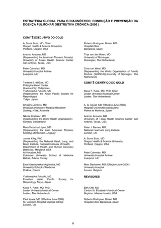 ESTRATÉGIA GLOBAL PARA O DIAGNÓSTICO, CONDUÇÃO E PREVENÇÃO DA
DOENÇA PULMONAR OBSTRUTIVA CRÔNICA (2006 )



COMITÊ EXECUTIVO DO GOLD

A. Sonia Buist, MD, Chair                          Roberto Rodriguez Roisin, MD
Oregon Health & Science University                 Hospital Clinic
Portland, Oregon, USA                              Barcelona, Spain

Antonio Anzueto, MD                                Thys van der Molen, MD
(Representing the American Thoracic Society)       University of Groningen
University of Texas Health Science Center          Groningen, The Netherlands
San Antonio, Texas, USA

Peter Calverley, MD                                Chris van Weel, MD
University Hospital Aintree                        (Representing the World Organization of Family
Liverpool, UK                                      Doctors (WONCA))University of Nijmegen, The
                                                   Netherlands

Teresita S. deGuia, MD                             COMITÊ CIENTÍFICO DO GOLD
Philippine Heart Center
Quezon City, Philippines
Yoshinosuke Fukuchi, MD                            Klaus F. Rabe, MD, PhD, Chair
(Representing the Asian Pacific Society for        Leiden University Medical Center
Respirology)                                       Leiden, The Netherlands
Tokyo, Japan

Christine Jenkins, MD                              A. G. Agusti, MD (Effective June 2006)
Woolcock Institute of Medical Research             Hospital Universitari Son Dureta
Sydney, NSW, Australia                             Palma de Mallorca, Spain

Nikolai Khaltaev, MD                               Antonio Anzueto, MD
(Representing the World Health Organization)       University of Texas Health Science Center San
Geneva, Switzerland                                Antonio, Texas, USA

Mará Victorina López, MD                           Peter J. Barnes, MD
(Representing the Latin American Thoracic          National Heart and Lung Institute
Society) Montevideo, Uruguay                       London, UK

James Kiley, PhD                                   A. Sonia Buist, MD
(Representing the National Heart, Lung, and        Oregon Health & Science University
Blood Institute, National Institutes of Health,    Portland, Oregon, USA
Department of Health and Human Services)
Bethesda, Maryland, USA
Ali Kocabas, MD                                    Peter Calverley, MD
Cukurova University School of Medicine             University Hospital Aintree
Balcali, Adana, Turkey                             Liverpool, UK

Ewa Nizankowska-Mogilnicka, MD                     Marc Decramer, MD (Effective June 2006)
University School of Medicine                      University Hospital
Krakow, Poland                                     Leuven, Belgium

Yoshinosuke Fukuchi, MD                            REVISORES
President   Asian    Pacific     Society    for
Respirology Tokyo, Japan

Klaus F. Rabe, MD, PhD                             Bart Celli, MD
Leiden University Medical Center                   Caritas St. Elizabeth's Medical Center
Leiden, The Netherlands                            Brighton, Massachusetts, USA

Paul Jones, MD (Effective June 2006)               Roberto Rodriguez Roisin, MD
St. George's Hospital Medical School               Hospital Clinic Barcelona, Spain
London, UK




                                             III
 