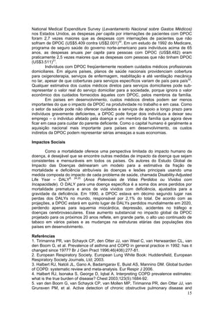 National Medical Expenditure Survey (Levantamento Nacional sobre Gastos Médicos)
nos Estados Unidos, as despesas per capita por internações de pacientes com DPOC
foram 2,7 vezes maiores que as despesas com internações de pacientes que não
sofriam de DPOC (US$5.409 contra US$2.001)30. Em um estudo de 1992 do Medicare,
programa de seguro saúde do governo norte-americano para indivíduos acima de 65
anos, as despesas anuais per capita para pessoas com DPOC (US$8.482) eram
praticamente 2,5 vezes maiores que as despesas com pessoas que não tinham DPOC
(US$3.511)31.
        Indivíduos com DPOC freqüentemente recebem cuidados médicos profissionais
domiciliares. Em alguns países, planos de saúde nacionais providenciam cobertura
para oxigenoterapia, serviços de enfermagem, reabilitação e até ventilação mecânica
no lar, apesar de que coberturas para serviços específicos variam de país para país32.
Qualquer estimativa dos custos médicos diretos para serviços domiciliares pode sub-
representar o valor real do serviço domiciliar para a sociedade, porque ignora o valor
econômico dos cuidados fornecidos àqueles com DPOC, pelos membros da família.
        Em países em desenvolvimento, custos médicos diretos podem ser menos
importantes do que o impacto da DPOC na produtividade no trabalho e em casa. Como
o setor da saúde pode não oferecer cuidados e serviços de apoio a longo prazo para
indivíduos gravemente deficientes, a DPOC pode forçar dois indivíduos a deixar seu
emprego – o individuo afetado pela doença e um membro da família que agora deve
ficar em casa para cuidar do parente deficiente. Como o capital humano é geralmente a
aquisição nacional mais importante para países em desenvolvimento, os custos
indiretos da DPOC podem representar sérias ameaças a suas economias.

Impactos Sociais

       Como a mortalidade oferece uma perspectiva limitada do impacto humano da
doença, é desejável que se encontre outras medidas de impacto da doença que sejam
consistentes e mensuráveis em todos os países. Os autores do Estudo Global de
Impacto das Doenças delinearam um modelo para a estimativa da fração de
mortalidade e deficiência atribuíveis às doenças e lesões principais usando uma
medida composta do impacto de cada problema de saúde, chamada Disability-Adjusted
Life Year – DALY8, 24,25 (Anos Potenciais de Vidas Perdidos ou Vividos com
Incapacidade). O DALY para uma doença específica é a soma dos anos perdidos por
mortalidade prematura e anos de vida vividos com deficiência, ajustados para a
gravidade da deficiência. Em 1990, a DPOC estava em décimo segundo lugar nas
perdas dos DALYs no mundo, responsável por 2,1% do total. De acordo com as
projeções, a DPOC estará em quinto lugar de DALYs perdidos mundialmente em 2020,
perdendo apenas para isquemia miocárdica, depressão, acidentes no tráfego e
doenças cerebrovasculares. Esse aumento substancial no impacto global da DPOC
projetado para os próximos 20 anos reflete, em grande parte, o alto uso continuado de
tabaco em vários países e as mudanças na estruturas etárias das populações dos
países em desenvolvimento.

Referências
1. Tirimanna PR, van Schayck CP, den Otter JJ, van Weel C, van Herwaarden CL, van
den Boom G, et al. Prevalence of asthma and COPD in general practice in 1992: has it
changed since 1977? Br J Gen Pract 1996;46(406):277-81.
2. European Respiratory Society. European Lung White Book: Huddersfield, European
Respiratory Society Journals, Ltd; 2003.
3. Halbert RJ, Natoli JL, Gano A, Badamgarav E, Buist AS, Mannino DM. Global burden
of COPD: systematic review and meta-analysis. Eur Respir J 2006.
4. Halbert RJ, Isonaka S, George D, Iqbal A. Interpreting COPD prevalence estimates:
what is the true burden of disease? Chest 2003;123(5):1684-92.
5. van den Boom G, van Schayck CP, van Mollen MP, Tirimanna PR, den Otter JJ, van
Grunsven PM, et al. Active detection of chronic obstructive pulmonary disease and
                                                                                   15
 