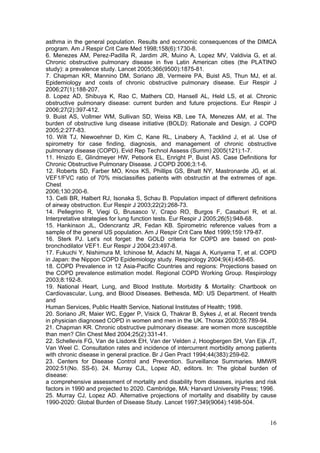 asthma in the general population. Results and economic consequences of the DIMCA
program. Am J Respir Crit Care Med 1998;158(6):1730-8.
6. Menezes AM, Perez-Padilla R, Jardim JR, Muino A, Lopez MV, Valdivia G, et al.
Chronic obstructive pulmonary disease in five Latin American cities (the PLATINO
study): a prevalence study. Lancet 2005;366(9500):1875-81.
7. Chapman KR, Mannino DM, Soriano JB, Vermeire PA, Buist AS, Thun MJ, et al.
Epidemiology and costs of chronic obstructive pulmonary disease. Eur Respir J
2006;27(1):188-207.
8. Lopez AD, Shibuya K, Rao C, Mathers CD, Hansell AL, Held LS, et al. Chronic
obstructive pulmonary disease: current burden and future projections. Eur Respir J
2006;27(2):397-412.
9. Buist AS, Vollmer WM, Sullivan SD, Weiss KB, Lee TA, Menezes AM, et al. The
burden of obstructive lung disease initiative (BOLD): Rationale and Design. J COPD
2005;2:277-83.
10. Wilt TJ, Niewoehner D, Kim C, Kane RL, Linabery A, Tacklind J, et al. Use of
spirometry for case finding, diagnosis, and management of chronic obstructive
pulmonary disease (COPD). Evid Rep Technol Assess (Summ) 2005(121):1-7.
11. Hnizdo E, Glindmeyer HW, Petsonk EL, Enright P, Buist AS. Case Definitions for
Chronic Obstructive Pulmonary Disease. J COPD 2006;3:1-6.
12. Roberts SD, Farber MO, Knox KS, Phillips GS, Bhatt NY, Mastronarde JG, et al.
VEF1/FVC ratio of 70% misclassifies patients with obstructin at the extremes of age.
Chest
2006;130:200-6.
13. Celli BR, Halbert RJ, Isonaka S, Schau B. Population impact of different definitions
of airway obstruction. Eur Respir J 2003;22(2):268-73.
14. Pellegrino R, Viegi G, Brusasco V, Crapo RO, Burgos F, Casaburi R, et al.
Interpretative strategies for lung function tests. Eur Respir J 2005;26(5):948-68.
15. Hankinson JL, Odencrantz JR, Fedan KB. Spirometric reference values from a
sample of the general US population. Am J Respir Crit Care Med 1999;159:179-87.
16. Sterk PJ. Let's not forget: the GOLD criteria for COPD are based on post-
bronchodilator VEF1. Eur Respir J 2004;23:497-8.
17. Fukuchi Y, Nishimura M, Ichinose M, Adachi M, Nagai A, Kuriyama T, et al. COPD
in Japan: the Nippon COPD Epidemiology study. Respirology 2004;9(4):458-65.
18. COPD Prevalence in 12 Asia-Pacific Countries and regions: Projections based on
the COPD prevalence estimation model. Regional COPD Working Group. Respirology
2003;8:192-8.
19. National Heart, Lung, and Blood Institute. Morbidity & Mortality: Chartbook on
Cardiovascular, Lung, and Blood Diseases. Bethesda, MD: US Department. of Health
and
Human Services, Public Health Service, National Institutes of Health; 1998.
20. Soriano JR, Maier WC, Egger P, Visick G, Thakrar B, Sykes J, et al. Recent trends
in physician diagnosed COPD in women and men in the UK. Thorax 2000;55:789-94.
21. Chapman KR. Chronic obstructive pulmonary disease: are women more susceptible
than men? Clin Chest Med 2004;25(2):331-41.
22. Schellevis FG, Van de Lisdonk EH, Van der Velden J, Hoogbergen SH, Van Eijk JT,
Van Weel C. Consultation rates and incidence of intercurrent morbidity among patients
with chronic disease in general practice. Br J Gen Pract 1994;44(383):259-62.
23. Centers for Disease Control and Prevention. Surveillance Summaries. MMWR
2002:51(No. SS-6). 24. Murray CJL, Lopez AD, editors. In: The global burden of
disease:
a comprehensive assessment of mortality and disability from diseases, injuries and risk
factors in 1990 and projected to 2020. Cambridge, MA: Harvard University Press; 1996.
25. Murray CJ, Lopez AD. Alternative projections of mortality and disability by cause
1990-2020: Global Burden of Disease Study. Lancet 1997;349(9064):1498-504.


                                                                                     16
 