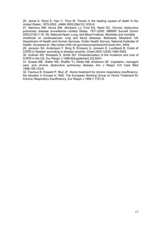 26. Jemal A, Ward E, Hao Y, Thun M. Trends in the leading causes of death in the
United States, 1970-2002. JAMA 2005;294(10):1255-9.
27. Mannino DM, Homa DM, Akinbami LJ, Ford ES, Redd SC. Chronic obstructive
pulmonary disease surveillance—United States, 1971-2000. MMWR Surveill Summ
2002;51(6):1-16. 28. National Heart, Lung, and Blood Institute. Morbidity and mortality
chartbook on cardiovascular, lung and blood diseases. Bethesda, Maryland: US
Department of Health and Human Services, Public Health Service, National Institutes of
Health. Accessed at: http://www.nhlbi.nih.gov/resources/docs/cht-book.htm; 2004.
29. Jansson SA, Andersson F, Borg S, Ericsson A, Jonsson E, Lundback B. Costs of
COPD in Sweden according to disease severity. Chest 2002;122(6):1994-2002.
30. Sullivan SD, Strassels S, Smith DH. Characterization of the incidence and cost of
COPD in the US. Eur Respir J 1996;9(Supplement 23):S421.
31. Grasso ME, Weller WE, Shaffer TJ, Diette GB, Anderson GF. Capitation, managed
care, and chronic obstructive pulmonary disease. Am J Respir Crit Care Med
1998;158:133-8.
32. Fauroux B, Howard P, Muir JF. Home treatment for chronic respiratory insufficiency:
the situation in Europe in 1992. The European Working Group on Home Treatment for
Chronic Respiratory Insufficiency. Eur Respir J 1994;7:1721-6.




                                                                                    17
 