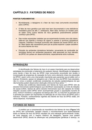 CAPÍTULO 3 : FATORES DE RISCO

PONTOS FUNDAMENTAIS

   •   Mundialmente, o tabagismo é o fator de risco mais comumente encontrado
       para a DPOC.

   •   O fator de risco genético que está mais bem documentado é uma deficiência
       hereditária grave de alfa 1– antitripsina. Além disto, fornece um modelo para
       se saber como outros fatores de risco genéticos possivelmente possam
       contribuir para DPOC.

   •   Das muitas exposições inaladas que se experimenta durante uma vida inteira,
       sabe-se que apenas a fumaça de cigarro e poeiras e químicos domésticos
       (vapores, irritantes e fumaças químicas) são capazes de causar DPOC por si
       só. Mais dados são necessários para que se possa explorar o papel causativo
       de outros fatores de risco.

   •   Poluição de ambientes domésticos fechados, proveniente da combustão de
       biomassa (lenha) em ambientes pequenos, está associado ao risco elevado
       da DPOC em países em desenvolvimento, especialmente entre mulheres.




INTRODUÇÃO

        A identificação dos fatores de risco é um passo importante para se desenvolver
estratégias de prevenção e tratamento de qualquer doença. Identificação do tabagismo
como sendo o fator de risco da DPOC mais comumente encontrado tem levado à
incorporação de programas de cessação do fumo como elemento chave da prevenção
da DPOC, assim como uma intervenção importante para pacientes que já estão com a
doença. Entretanto, apesar do tabagismo ser o fator de risco de DPOC mais estudado,
não é o único e existem evidências consistentes de estudos epidemiológicos de que
não-fumantes podem desenvolver obstrução crônica do fluxo aéreo 1, 2.
        Muitas das evidências relacionadas com fatores de riscos para DPOC vêm de
estudos transversais epidemiológicos que identificam associações ao invés de relações
de causa-e-efeito. Apesar de vários estudos transversais (que são capazes de revelar
relações causais) sobre DPOC terem acompanhado grupos e populações durante 20
anos, nenhum monitorou o progresso da doença até o fim, ou incluíram os períodos pré
e perinatal que podem ser importantes na definição de um risco futuro de DPOC para o
indivíduo. Portanto, conhecimentos vigentes dos fatores de risco da DPOC estão, em
vários aspectos, incompletos.


FATORES DE RISCO

       A medida que a compreensão da importância dos fatores de risco (Figura 3-1)
da DPOC tem aumentado, também cresceu o reconhecimento que essencialmente
todos os fatores de risco da DPOC resultam de uma interação gene-ambiente. Então,
de duas pessoas com o mesmo histórico de tabagismo, apenas uma poderá
desenvolver DPOC devido às diferenças nas predisposições genéticas à doença, ou

                                                                                   18
 