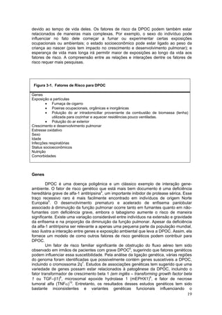 devido ao tempo de vida deles. Os fatores de risco da DPOC podem também estar
relacionados de maneiras mais complexas. Por exemplo, o sexo do indivíduo pode
influenciar no fato dele começar a fumar ou experimentar certas exposições
ocupacionais ou ambientais; o estado socioeconômico pode estar ligado ao peso da
criança ao nascer (pois tem impacto no crescimento e desenvolvimento pulmonar); e
esperança de vida mais longa irá permitir maior de exposições ao longo da vida aos
fatores de risco. A compreensão entre as relações e interações dentre os fatores de
risco requer mais pesquisas.




 Figura 3-1. Fatores de Risco para DPOC

Genes
Exposição a partículas
        • Fumaça de cigarro
        • Poeiras ocupacionais, orgânicas e inorgânicas
        • Poluição do ar intradomiciliar proveniente da combustão de biomassa (lenha)
            utilizada para cozinhar e aquecer residências pouco ventiladas.
        • Poluição do ar exterior
Crescimento e desenvolvimento pulmonar
Estresse oxidativo
Sexo
Idade
Infecções respiratórias
Status socioeconômicos
Nutrição
Comorbidades



Genes

        DPOC é uma doença poligênica e um clássico exemplo de interação gene-
ambiente. O fator de risco genético que está mais bem documento é uma deficiência
hereditária grave de alfa-1 antitripsina4, um importante inibidor de protease sérica. Esse
traço recessivo raro é mais facilmente encontrado em indivíduos de origem Norte
Européia5. O desenvolvimento prematuro e acelerado de enfisema panlobular
associado à diminuição da função pulmonar ocorre tanto em fumantes quanto em não-
fumantes com deficiência grave, embora o tabagismo aumente o risco de maneira
significante. Existe uma variação considerável entre indivíduos na extensão e gravidade
da enfisema e na proporção da diminuição da função pulmonar. Apesar da deficiência
da alfa-1 antitripsina ser relevante a apenas uma pequena parte da população mundial,
isso ilustra a interação entre genes e exposição ambiental que leva a DPOC. Assim, ela
fornece um modelo de como outros fatores de risco genéticos podem contribuir para
DPOC.
        Um fator de risco familiar significante de obstrução do fluxo aéreo tem sido
observado em irmãos de pacientes com grave DPOC6, sugerindo que fatores genéticos
podem influenciar essa suscetibilidade. Pela análise da ligação genética, várias regiões
do genoma foram identificadas que possivelmente contém genes suscetíveis a DPOC,
incluindo o cromossoma 2q7. Estudos de associações genéticas tem sugerido que uma
variedade de genes possam estar relacionados à patogênese da DPOC, incluindo o
fator transformador de crescimento beta 1 (em inglês – transforming growth factor beta
1 ou TGF–β1)8, microsomal epoxide hydrolase 1 (mEPHX1)9, e fator de necrose
tumoral alfa (TNFα)10. Entretanto, os resultados desses estudos genéticos tem sido
bastante inconsistentes e variantes genéticas funcionais influenciando o
                                                                                       19
 