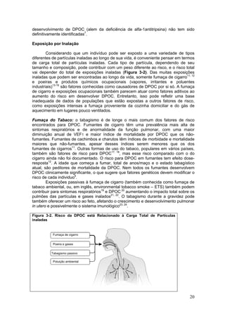 desenvolvimento de DPOC (alem da deficiência de alfa-1antitripsina) não tem sido
definitivamente identificadas7.

Exposição por Inalação

        Considerando que um indivíduo pode ser exposto a uma variedade de tipos
diferentes de partículas inaladas ao longo de sua vida, é conveniente pensar em termos
de carga total de partículas inaladas. Cada tipo de partícula, dependendo de seu
tamanho e composição, pode contribuir com um peso diferente ao risco, e o risco total
vai depender do total de exposições inaladas (Figura 3-2). Das muitas exposições
inaladas que podem ser encontradas ao longo da vida, somente fumaça de cigarro11, 12
e poeiras e produtos químicos ocupacionais (vapores, irritantes e poluentes
industriais)13-16 são fatores conhecidas como causadores de DPOC por si só. A fumaça
de cigarro e exposições ocupacionais também parecem atuar como fatores aditivos ao
aumento do risco em desenvolver DPOC. Entretanto, isso pode refletir uma base
inadequada de dados de populações que estão expostas a outros fatores de risco,
como exposições intensas a fumaça proveniente da cozinha domiciliar e do gás de
aquecimento em lugares pouco ventilados.

Fumaça do Tabaco: o tabagismo é de longe o mais comum dos fatores de risco
encontrados para DPOC. Fumantes de cigarro têm uma prevalência mais alta de
sintomas respiratórios e de anormalidade da função pulmonar, com uma maior
diminuição anual de VEF1 e maior índice de mortalidade por DPOC que os não-
fumantes. Fumantes de cachimbos e charutos têm índices de morbidade e mortalidade
maiores que não-fumantes, apesar desses índices serem menores que os dos
fumantes de cigarros11. Outras formas de uso do tabaco, populares em vários países,
também são fatores de risco para DPOC17, 18, mas esse risco comparado com o do
cigarro ainda não foi documentado. O risco para DPOC em fumantes tem efeito dose-
resposta12. A idade que começa a fumar, total de anos/maço e o estado tabagístico
atual, são peditores de mortalidade da DPOC. Nem todos os fumantes desenvolvem
DPOC clinicamente significante, o que sugere que fatores genéticos devem modificar o
risco de cada individuo9.
        Exposições passivas à fumaça de cigarro (também conhecida como fumaça de
tabaco ambiental, ou, em inglês, environmental tobacco smoke – ETS) também podem
contribuir para sintomas respiratórios19 e DPOC 20 aumentando o impacto total sobre os
pulmões das partículas e gases inalados21, 22. O tabagismo durante a gravidez pode
também oferecer um risco ao feto, afetando o crescimento e desenvolvimento pulmonar
in utero e possivelmente o sistema imunológico23, 24.

Figura 3-2. Risco da DPOC está Relacionado à Carga Total de Partículas
inaladas


           Fumaça de cigarro


           Poeira e gases


          Tabagismo passivo

           Poluição ambiental




                                                                                   20
 