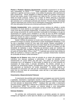 Poeiras e Produtos Químicos Ocupacionais: exposição ocupacional é um fator de
risco subavaliado na DPOC 14-16,25. Essas exposições incluem poeiras químicas
orgânicas e agentes químicos e fumos. Uma análise da pesquisa norte americana de
base populacional - estudo NHANES III (National Health and Nutrition Examination
Survey) que avaliou quase 10.000 adultos com idade de 30 a 75 anos e que incluía
testes de função pulmonar, estimou que a fração de DPOC atribuível à exposição
ocupacional seria de 19,2% no geral e 31,1% entre os nunca fumantes16. Estas taxas
são coerentes com a declaração publicada pela American Thoracic Society (Sociedade
Torácica Americana) que concluiu que as exposições ocupacionais respondem por 10-
20% das disfunções funcionais e/ou sintomas pertinentes à DPOC 26.

Poluição Intradomiciliar: lenha, excremento animal, resíduos de colheita e carvão
incinerados em locais abertos ou em fogões com mau funcionamento, podem levar a
níveis muito altos de poluição intradomiciliar. A evidência que a poluição intradomiciliar
pela fumaça proveniente da cozinha domiciliar (combustão de biomassa) e do gás de
aquecimento em lugares pouco ventilados é um fator de risco da DPOC importante
(especialmente entre mulheres de países em desenvolvimento) continua a crescer27-33,
tanto com estudos de casos e controles32. 33 quanto com outros estudos solidamente
planejados, que agora estão accessíveis.
       Quase 3 bilhões de pessoas no mundo usam biomassa e carvão como recurso
principal de energia na cozinha, aquecimento e outras necessidades domésticas, o que
faz que a população mundial em risco seja muito grande. Nessas comunidades, a
poluição intradomiciliar é responsável por uma maior fração de risco para DPOC do que
SO2 ou partículas de emissões de veículos motorizados, mesmo em cidades com alta
densidade de habitadas e carros. Poluentes de biomassa usada por mulheres na
cozinha respondem pela prevalência alta da DPOC entre as mulheres não-fumantes
em parte do Oriente Médio, África, e Ásia34, 35. É estimado que ocorram dois milhões de
óbitos de mulheres e crianças a cada ano devido à poluição intradomiciliar resultante
de combustão de lenha e outras biomassas 36.

Poluição do Ar Externo: altos níveis de poluição do ar urbano são perigosos para
indivíduos com doenças cardíacas e pulmonares. O papel da poluição do ar
extradomiciliar em causar DPOC não está claro, mas parece ser pequeno quando
comparado com o do tabagismo. É difícil avaliar os efeitos de um único poluente em
exposições de longo prazo à poluição atmosférica. No entanto, poluição do ar
resultante de combustíveis fósseis, principalmente vindos dos veículos nas cidades,
está associada ao decréscimo da função respiratória37. Os efeitos relativos as
exposições de curto-prazo com alto pico de concentração e as exposições de longo-
prazo com de nível baixo de concentração, ainda não têm o seu papel exatamente
definido na literatura.

Crescimento e Desenvolvimento Pulmonar

       O crescimento dos pulmões está relacionado a processos que ocorrem durante
a gestação, nascimento e exposições durante a infância38-40. A redução máxima da
função pulmonar obtida (medida pelo espirômetro) pode identificar indivíduos que estão
em risco elevado de desenvolver DPOC 41. Qualquer fator que afete o crescimento
pulmonar durante a gestação e infância tem o potencial para elevar o risco do indivíduo
de desenvolver DPOC. Por exemplo, um extenso estudo e uma meta-análise
confirmaram a associação positiva entre o peso ao nascer e VEF1 na fase adulta42.

Estresse Oxidativo

      Os pulmões são continuamente expostos a oxidantes gerados de maneira
endógena por fagócitos e outros tipos de células ou por maneira exógena a partir de

                                                                                       21
 