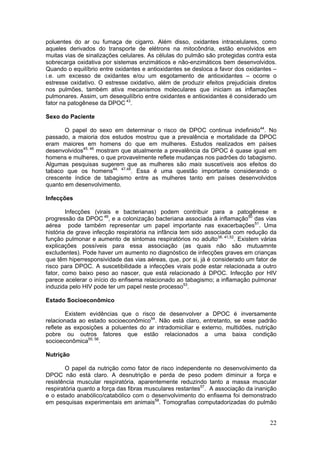 poluentes do ar ou fumaça de cigarro. Além disso, oxidantes intracelulares, como
aqueles derivados do transporte de elétrons na mitocôndria, estão envolvidos em
muitas vias de sinalizações celulares. As células do pulmão são protegidas contra esta
sobrecarga oxidativa por sistemas enzimáticos e não-enzimáticos bem desenvolvidos.
Quando o equilíbrio entre oxidantes e antioxidantes se desloca a favor dos oxidantes –
i.e. um excesso de oxidantes e/ou um esgotamento de antioxidantes – ocorre o
estresse oxidativo. O estresse oxidativo, além de produzir efeitos prejudiciais diretos
nos pulmões, também ativa mecanismos moleculares que iniciam as inflamações
pulmonares. Assim, um desequilíbrio entre oxidantes e antioxidantes é considerado um
fator na patogênese da DPOC 43.

Sexo do Paciente

       O papel do sexo em determinar o risco de DPOC continua indefinido44. No
passado, a maioria dos estudos mostrou que a prevalência e mortalidade da DPOC
eram maiores em homens do que em mulheres. Estudos realizados em países
desenvolvidos45, 46 mostram que atualmente a prevalência da DPOC é quase igual em
homens e mulheres, o que provavelmente reflete mudanças nos padrões do tabagismo.
Algumas pesquisas sugerem que as mulheres são mais suscetíveis aos efeitos do
tabaco que os homens44, 47,48. Essa é uma questão importante considerando o
crescente índice de tabagismo entre as mulheres tanto em países desenvolvidos
quanto em desenvolvimento.

Infecções

        Infecções (virais e bacterianas) podem contribuir para a patogênese e
progressão da DPOC 49, e a colonização bacteriana associada à inflamação50 das vias
aérea pode também representar um papel importante nas exacerbações51. Uma
história de grave infecção respiratória na infância tem sido associada com redução da
função pulmonar e aumento de sintomas respiratórios no adulto38, 41,52. Existem várias
explicações possíveis para essa associação (as quais não são mutuamnte
excludentes). Pode haver um aumento no diagnóstico de infecções graves em crianças
que têm hiperresponsividade das vias aéreas, que, por si, já é considerado um fator de
risco para DPOC. A suscetibilidade a infecções virais pode estar relacionada a outro
fator, como baixo peso ao nascer, que está relacionado à DPOC. Infecção por HIV
parece acelerar o início do enfisema relacionado ao tabagismo; a inflamação pulmonar
induzida pelo HIV pode ter um papel neste processo53.

Estado Socioeconômico

        Existem evidências que o risco de desenvolver a DPOC é inversamente
relacionada ao estado socioeconômico54. Não está claro, entretanto, se esse padrão
reflete as exposições a poluentes do ar intradomiciliar e externo, multidões, nutrição
pobre ou outros fatores que estão relacionados a uma baixa condição
socioeconômica55, 56.

Nutrição

        O papel da nutrição como fator de risco independente no desenvolvimento da
DPOC não está claro. A desnutrição e perda de peso podem diminuir a força e
resistência muscular respiratória, aparentemente reduzindo tanto a massa muscular
respiratória quanto a força das fibras musculares restantes57. A associação da inanição
e o estado anabólico/catabólico com o desenvolvimento do enfisema foi demonstrado
em pesquisas experimentais em animais58. Tomografias computadorizadas do pulmão


                                                                                    22
 