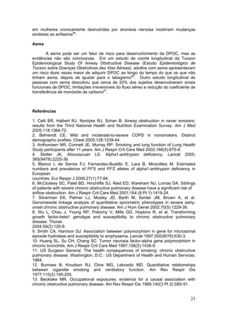 em mulheres cronicamente desnutridas por anorexia nervosa mostrram mudanças
similares ao enfisema59.

Asma

       A asma pode ser um fator de risco para desenvolvimento da DPOC, mas as
evidências não são conclusivas. Em um estudo de coorte longitudinal da Tucson
Epidemiological Study Of Airway Obstructive Disease (Estudo Epidemiológico de
Tucson sobre Doenças Obstrutivas das Vias Aéreas), adultos com asma apresentavam
um risco doze vezes maior de adquirir DPOC ao longo do tempo do que os que não
tinham asma, depois de ajustar para o tabagismo60. Outro estudo longitudinal de
pessoas com asma descobriu que cerca de 20% dos sujeitos desenvolveram sinais
funcionais de DPOC, limitações irreversíveis do fluxo aéreo e redução do coeficiente de
transferência de monóxido de carbono61.



Referências

1. Celli BR, Halbert RJ, Nordyke RJ, Schan B. Airway obstruction in never smokers:
results from the Third National Health and Nutrition Examination Survey. Am J Med
2005;118:1364-72.
2. Behrendt CE. Mild and moderate-to-severe COPD in nonsmokers. Distinct
demographic profiles. Chest 2005;128:1239-44.
3. Anthonisen NR, Connett JE, Murray RP. Smoking and lung function of Lung Health
Study participants after 11 years. Am J Respir Crit Care Med 2002;166(5):675-9.
4. Stoller JK, Aboussouan LS. Alpha1-antitrypsin deficiency. Lancet 2005;
365(9478):2225-36.
5. Blanco I, de Serres FJ, Fernandez-Bustillo E, Lara B, Miravitlles M. Estimated
numbers and prevalence of PI*S and PI*Z alleles of alpha1-antitrypsin deficiency in
European
countries. Eur Respir J 2006;27(1):77-84.
6. McCloskey SC, Patel BD, Hinchliffe SJ, Reid ED, Wareham NJ, Lomas DA. Siblings
of patients with severe chronic obstructive pulmonary disease have a significant risk of
airflow obstruction. Am J Respir Crit Care Med 2001;164 (8 Pt 1):1419-24.
7. Silverman EK, Palmer LJ, Mosley JD, Barth M, Senter JM, Brown A, et al.
Genomewide linkage analysis of quantitative spirometric phenotypes in severe early-
onset chronic obstructive pulmonary disease. Am J Hum Genet 2002;70(5):1229-39.
8. Wu L, Chau J, Young RP, Pokorny V, Mills GD, Hopkins R, et al. Transforming
growth factor-beta1 genotype and susceptibility to chronic obstructive pulmonary
disease. Thorax
2004;59(2):126-9.
9. Smith CA, Harrison DJ. Association between polymorphism in gene for microsomal
epoxide hydrolase and susceptibility to emphysema. Lancet 1997;350(9078):630-3.
10. Huang SL, Su CH, Chang SC. Tumor necrosis factor-alpha gene polymorphism in
chronic bronchitis. Am J Respir Crit Care Med 1997;156(5):1436-9.
11. US Surgeon General. The health consequences of smoking: chronic obstructive
pulmonary disease. Washington, D.C.: US Department of Health and Human Services;
1984.
12. Burrows B, Knudson RJ, Cline MG, Lebowitz MD. Quantitative relationships
between cigarette smoking and ventilatory function. Am Rev Respir Dis
1977;115(2):195-205.
13. Becklake MR. Occupational exposures: evidence for a causal association with
chronic obstructive pulmonary disease. Am Rev Respir Dis 1989;140(3 Pt 2):S85-91.


                                                                                     23
 
