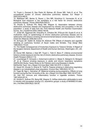 14. Trupin L, Earnest G, San Pedro M, Balmes JR, Eisner MD, Yelin E, et al. The
occupational burden of chronic obstructive pulmonary disease. Eur Respir J
2003;22(3):462-9.
15. Matheson MC, Benke G, Raven J, Sim MR, Kromhout H, Vermeulen R, et al.
Biological dust exposure in the workplace is a risk factor for chronic obstructive
pulmonary disease. Thorax 2005;60(8):645-51.
16. Hnizdo E, Sullivan PA, Bang KM, Wagner G. Association between chronic
obstructive pulmonary disease and employment by industry and occupation in the US
population: a study of data from the Third National Health and Nutrition Examination
Survey. Am J Epidemiol 2002;156(8):738-46.
17. Jindal SK, Aggarwal AN, Chaudhry K, Chhabra SK, D'Souza GA, Gupta D, et al. A
multicentric study on epidemiology of chronic obstructive pulmonary disease and its
relationship with tobacco smoking and environmental tobacco smoke exposure. Indian J
Chest Dis Allied Sci 2006;48(1):23-9.
18. Al-Fayez SF, Salleh M, Ardawi M, AZahran FM. Effects of sheesha and cigarette
smoking on pulmonary function of Saudi males and females. Trop Geogr Med
1988;40(2):115-23.
19. The Health Consequences of Involuntary Exposure to Tobacco Smoke: A Report of
the Surgeon General, Department of Health and Human Services. Washington, DC, US;
2006.
20. Eisner MD, Balmes J, Katz BP, Trupin L, Yelin E, Blanc P. Lifetime environmental
tobacco smoke exposure and the risk of chronic obstructive pulmonary disease. Environ
Health Perspect 2005;4:7-15.
21. Leuenberger P, Schwartz J, Ackermann-Liebrich U, Blaser K, Bolognini G, Bongard
JP, et al. Passive smoking exposure in adults and chronic respiratory symptoms
(SAPALDIA Study). Swiss Study on Air Pollution and Lung Diseases in Adults,
SAPALDIA Team. Am J Respir Crit Care Med 1994;150 (5 Pt 1):1222-8.
22. Dayal HH, Khuder S, Sharrar R, Trieff N. Passive smoking in obstructive respiratory
disease in an industrialized urban population. Environ Res 1994;65(2):161-71.
23. Tager IB, Ngo L, Hanrahan JP. Maternal smoking during pregnancy. Effects on lung
function during the first 18 months of life. Am J Respir Crit Care Med 1995;152:977-83.
24. Holt PG. Immune and inflammatory function in cigarette smokers. Thorax
1987;42(4):241-9.
25. Hnizdo E, Sullivan PA, Bang KM, Wagner G. Airflow obstruction attributable to work
in industry and occupation among U.S. race/ethnic groups: a study of NHANES III data.
Am J Ind Med 2004;46(2):126-35.




                                                                                    24
 