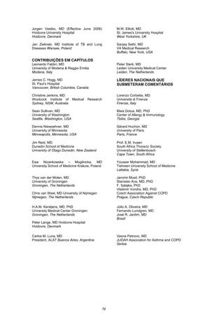 Jorgen Vestbo, MD (Effective June 2006)               M.W. Elliott, MD
Hvidovre University Hospital                          St. James's University Hospital
Hvidovre, Denmark                                     West Yorkshire, UK

Jan Zielinski, MD Institute of TB and Lung            Sanjay Sethi, MD
Diseases Warsaw, Poland                               VA Medical Research
                                                      Buffalo, New York, USA

CONTRIBUIÇÕES EM CAPÍTULOS
Leonardo Fabbri, MD                                   Peter Sterk, MD
University of Modena & Reggio Emilia                  Leiden University Medical Center
Modena, Italy                                         Leiden, The Netherlands

James C. Hogg, MD                                     LÍDERES NACIONAIS QUE
St. Paul’s Hospital                                   SUBMETERAM COMENTÁRIOS
Vancouver, British Columbia, Canada

Christine Jenkins, MD                                 Lorenzo Corbetta, MD
Woolcock Institute of      Medical    Research        Università di Firenze
Sydney, NSW, Australia                                Firenze, Italy

Sean Sullivan, MD                                     Maia Gotua, MD, PhD
University of Washington                              Center of Allergy & Immunology
Seattle, Washington, USA                              Tbilisi, Georgia

Dennis Niewoehner, MD                                 Gérard Huchon, MD
University of Minnesota                               University of Paris
Minneapolis, Minnesota, USA                           Paris, France

Jim Reid, MD                                          Prof. E.M. Irusen
Dunedin School of Medicine                            South Africa Thoracic Society
University of Otago Dunedin, New Zealand              University of Stellenbosch
                                                      Cape Town, South Africa

Ewa Nizankowska – Mogilnicka, MD                      Yousser Mohammad, MD
University School of Medicine Krakow, Poland          Tishreen University School of Medicine
                                                      Lattakia, Syria

Thys van der Molen, MD                                Jaromir Musil, PhD
University of Groningen                               Stanislav Kos, MD, PhD
Groningen, The Netherlands                            F. Salajka, PhD
                                                      Vladimir Vondra, MD, PhD
Chris van Weel, MD University of Nijmegen             Czech Association Against COPD
Nijmegen, The Netherlands                             Prague, Czech Republic

H.A.M. Kerstjens, MD, PhD                             Júlio A. Oliveira, MD
University Medical Center Groningen                   Fernando Lundgren, MD
Groningen, The Netherlands                            José R. Jardim, MD
                                                      Brazil
Peter Lange, MD Hvidovre Hospital
Hvidovre, Denmark

Carlos M. Luna, MD                                    Vesna Petrovic, MD
President, ALAT Buenos Aires, Argentina               JUDAH Association for Asthma and COPD
                                                      Serbia

 
 
 
 
 
 
 
 




                                                 IV
 