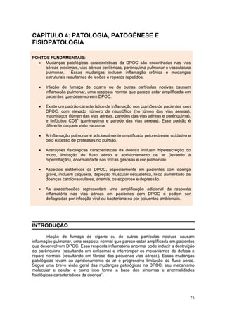CAPÍTULO 4: PATOLOGIA, PATOGÊNESE E
FISIOPATOLOGIA

PONTOS FUNDAMENTAIS:
  • Mudanças patológicas características da DPOC são encontradas nas vias
     aéreas proximais, vias aéreas periféricas, parênquima pulmonar e vasculatura
     pulmonar.     Essas mudanças incluem inflamação crônica e mudanças
     estruturais resultantes de lesões e reparos repetidos.

   •   Inlação de fumaça de cigarro ou de outras partículas nocivas causam
       inflamação pulmonar, uma resposta normal que parece estar amplificada em
       pacientes que desenvolvem DPOC.

   •   Existe um padrão característico de inflamação nos pulmões de pacientes com
       DPOC, com elevado número de neutrófilos (no lúmen das vias aéreas),
       macrófagos (lúmen das vias aéreas, paredes das vias aéreas e parênquima),
       e linfócitos CD8+ (parênquima e parede das vias aéreas). Esse padrão é
       diferente daquele visto na asma.

   •   A inflamação pulmonar é adicionalmente amplificada pelo estresse oxidativo e
       pelo excesso de proteases no pulmão.

   •   Alterações fisiológicas características da doença incluem hipersecreção do
       muco, limitação do fluxo aéreo e aprisionamento de ar (levando à
       hiperinflação), anormalidade nas trocas gasosas e cor pulmonale.

   •   Aspectos sistêmicos da DPOC, especialmente em pacientes com doença
       grave, incluem caquexia, depleção muscular esquelética, risco aumentado de
       doenças cardiovasculares, anemia, osteoporose e depressão.

   •   As exacerbações representam uma amplificação adicional da resposta
       inflamatória nas vias aéreas em pacientes com DPOC e podem ser
       deflagradas por infecção viral ou bacteriana ou por poluentes ambientais.




INTRODUÇÃO

        Inlação de fumaça de cigarro ou de outras partículas nocivas causam
inflamação pulmonar, uma resposta normal que parece estar amplificada em pacientes
que desenvolvem DPOC. Essa resposta inflamatória anormal pode induzir a destruição
do parênquima (resultando em enfisema) e interromper os mecanismos de defesa e
reparo normais (resultando em fibrose das pequenas vias aéreas). Essas mudanças
patológicas levam ao aprisionamento de ar e progressiva limitação do fluxo aéreo.
Segue uma breve visão geral das mudanças patológicas na DPOC, seu mecanismo
molecular e celular e como isso forma a base dos sintomas e anormalidades
fisiológicas característicos da doença1.




                                                                                  25
 