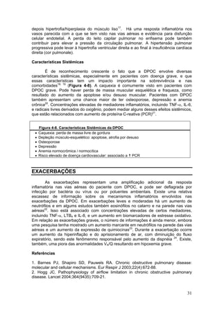 depois hipertrofia/hiperplasia do músculo liso17. Há uma resposta inflamatória nos
vasos parecida com a que se tem visto nas vias aéreas e evidência para disfunção
celular endotelial. A perda do leito capilar pulmonar no enfisema pode também
contribuir para elevar a pressão da circulação pulmonar. A hipertensão pulmonar
progressiva pode levar à hipertrofia ventricular direita e ao final à insuficiência cardíaca
direita (cor pulmonale).

Características Sistêmicas

       É de reconhecimento crescente o fato que a DPOC envolve diversas
características sistêmicas, especialmente em pacientes com doença grave, e que
essas características tem um impacto importante na sobrevivência e nas
comorbidades18, 19 (Figura 4-8). A caquexia é comumente visto em pacientes com
DPOC grave. Pode haver perda de massa muscular esquelética e fraqueza, como
resultado do aumento da apoptose e/ou desuso muscular. Pacientes com DPOC
também apresentam uma chance maior de ter osteoporose, depressão e anemia
crônica20. Concentrações elevadas de mediadores inflamatórios, incluindo TNF-α, IL-6,
e radicais livres derivados do oxigênio, podem mediar alguns desses efeitos sistêmicos,
que estão relacionados com aumento de proteína C-reativa (PCR)21.


     Figura 4-8. Características Sistêmicas da DPOC
 •   Caquexia: perda de massa livre de gordura
 •   Depleção músculo-esquelético: apoptose, atrofia por desuso
 •   Osteoporose
 •   Depressão
 •   Anemia normocrômica / normocítica
 •   Risco elevado de doença cardiovascular: associado a PCR



EXACERBAÇÕES

        As exacerbações representam uma amplificação adicional da resposta
inflamatória nas vias aéreas do paciente com DPOC, e pode ser deflagrada por
infecção por bactéria ou vírus ou por poluentes ambientais. Existe uma relativa
escassez de informação sobre os mecanismos inflamatórios envolvidos nas
exacerbações da DPOC. Em exacerbações leves e moderadas há um aumento de
neutrófilos e em algums estudos também eosinófilos no catarro e na parede nas vias
aéreas22. Isso está associado com concentrações elevadas de certos mediadores,
incluindo TNF-α, LTB4 e IL-8, e um aumento em biomarcadores de estresse oxidativo.
Em relação as exacerbações graves, o número de informações é ainda menor, embora
uma pesquisa tenha mostrado um aumento marcante em neutrófilos na parede das vias
aéreas e um aumento da expressão de quimiocinas23. Durante a exacerbação ocorre
um aumento da hiperinflação e do aprisionamento de ar, com diminuição do fluxo
expiratório, sendo este fenômenmo responsável pelo aumento da dispnéia 24. Existe,
também, uma piora das anormalidades VA/Q resultando em hipoxemia grave.

Referências

1. Barnes PJ, Shapiro SD, Pauwels RA. Chronic obstructive pulmonary disease:
molecular and cellular mechanisms. Eur Respir J 2003;22(4):672-88.
2. Hogg JC. Pathophysiology of airflow limitation in chronic obstructive pulmonary
disease. Lancet 2004;364(9435):709-21.


                                                                                         31
 