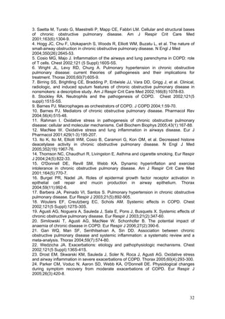 3. Saetta M, Turato G, Maestrelli P, Mapp CE, Fabbri LM. Cellular and structural bases
of chronic obstructive pulmonary disease. Am J Respir Crit Care Med
2001;163(6):1304-9.
4. Hogg JC, Chu F, Utokaparch S, Woods R, Elliott WM, Buzatu L, et al. The nature of
small-airway obstruction in chronic obstructive pulmonary disease. N Engl J Med
2004;350(26):2645-53.
5. Cosio MG, Majo J. Inflammation of the airways and lung parenchyma in COPD: role
of T cells. Chest 2002;121 (5 Suppl):160S-5S.
6. Wright JL, Levy RD, Churg A. Pulmonary hypertension in chronic obstructive
pulmonary disease: current theories of pathogenesis and their implications for
treatment. Thorax 2005;60(7):605-9.
7. Birring SS, Brightling CE, Bradding P, Entwisle JJ, Vara DD, Grigg J, et al. Clinical,
radiologic, and induced sputum features of chronic obstructive pulmonary disease in
nonsmokers: a descriptive study. Am J Respir Crit Care Med 2002;166(8):1078-83.
8. Stockley RA. Neutrophils and the pathogenesis of COPD. Chest 2002;121(5
suppl):151S-5S.
9. Barnes PJ. Macrophages as orchestrators of COPD. J COPD 2004;1:59-70.
10. Barnes PJ. Mediators of chronic obstructive pulmonary disease. Pharmacol Rev
2004;56(4):515-48.
11. Rahman I. Oxidative stress in pathogenesis of chronic obstructive pulmonary
disease: cellular and molecular mechanisms. Cell Biochem Biophys 2005;43(1):167-88.
12. MacNee W. Oxidative stress and lung inflammation in airways disease. Eur J
Pharmacol 2001;429(1-3):195-207.
13. Ito K, Ito M, Elliott WM, Cosio B, Caramori G, Kon OM, et al. Decreased histone
deacetylase activity in chronic obstructive pulmonary disease. N Engl J Med
2005;352(19):1967-76.
14. Thomson NC, Chaudhuri R, Livingston E. Asthma and cigarette smoking. Eur Respir
J 2004;24(5):822-33.
15. O'Donnell DE, Revill SM, Webb KA. Dynamic hyperinflation and exercise
intolerance in chronic obstructive pulmonary disease. Am J Respir Crit Care Med
2001;164(5):770-7.
16. Burgel PR, Nadel JA. Roles of epidermal growth factor receptor activation in
epithelial cell repair and mucin production in airway epithelium. Thorax
2004;59(11):992-6.
17. Barbera JA, Peinado VI, Santos S. Pulmonary hypertension in chronic obstructive
pulmonary disease. Eur Respir J 2003;21(5):892-905.
18. Wouters EF, Creutzberg EC, Schols AM. Systemic effects in COPD. Chest
2002;121(5 Suppl):127S-30S.
19. Agusti AG, Noguera A, Sauleda J, Sala E, Pons J, Busquets X. Systemic effects of
chronic obstructive pulmonary disease. Eur Respir J 2003;21(2):347-60.
20. Similowski T, Agusti AG, MacNee W, Schonhofer B. The potential impact of
anaemia of chronic disease in COPD. Eur Respir J 2006;27(2):390-6.
21. Gan WQ, Man SF, Senthilselvan A, Sin DD. Association between chronic
obstructive pulmonary disease and systemic inflammation: a systematic review and a
meta-analysis. Thorax 2004;59(7):574-80.
22. Wedzicha JA. Exacerbations: etiology and pathophysiologic mechanisms. Chest
2002;121(5 Suppl):136S-41S.
23. Drost EM, Skwarski KM, Sauleda J, Soler N, Roca J, Agusti AG. Oxidative stress
and airway inflammation in severe exacerbations of COPD. Thorax 2005;60(4):293-300.
24. Parker CM, Voduc N, Aaron SD, Webb KA, O'Donnell DE. Physiological changes
during symptom recovery from moderate exacerbations of COPD. Eur Respir J
2005;26(3):420-8.




                                                                                      32
 