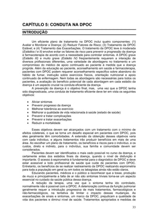 CAPÍTULO 5: CONDUTA NA DPOC
INTRODUÇÃO

        Um eficiente plano de tratamento na DPOC inclui quatro componentes: (1)
Avaliar e Monitorar a Doença; (2) Reduzir Fatores de Risco; (3) Tratamento da DPOC
Estável; e (4) Tratamento das Exacerbações. O tratamento da DPOC leve à moderada
(Estádios I e II) envolve evitar os fatores de risco para prevenir a progressão da doença
e farmacoterapia de acordo com a neessidade para controlar sintomas. A DPOC grave
(Estádio III) e muito grave (Estádio IV) freqüentemente requerem a interação de
diversos profissionais diferentes, uma variedade de abordagens no tratamento e um
compromisso do médico de apoio continuado ao paciente à medida que a doença
progride. Além da educação ao paciente, aconselhamento em saúde e farmacoterapia,
pacientes com DPOC podem requerer aconselhamento especifico sobre abandono do
hábito de fumar, instrução sobre exercícios físicos, orientação nutricional e apoio
continuado de enfermagem. Nem todas as abordagens são necessárias para todos os
pacientes, a avaliação do beneficio potencial de cada abordagem em cada estádio da
doença é um aspecto crucial na conduta eficiente da doença.
        A prevenção da doença é o objetivo final, mas, uma vez que a DPOC tenha
sido diagnosticada, uma conduta de tratamento eficiente deve ter em vista os seguintes
objetivos:

   •   Aliviar sintomas
   •   Prevenir progresso da doença
   •   Melhorar tolerância ao exercício
   •   Melhorar a qualidade de vida relacionada à saúde (estado de saúde)
   •   Prevenir e tratar complicações
   •   Prevenir e tratar exacerbações
   •   Reduzir a mortalidade

        Esses objetivos devem ser alcançados com um tratamento com o mínimo de
efeitos colaterais, o que se torna um desafio especial em pacientes com DPOC, pois
eles geralmente têm comorbidades. A extensão da obtenção desses objetivos varia
com cada individuo, e alguns tratamentos irão produzir benefícios em mais de uma
área. Ao escolher um plano de tratamento, os benefícios e riscos para o indivíduo, e os
custos, direto e indireto, para o indivíduo, sua família e comunidade devem ser
considerados.
        Pacientes devem ser identificados o mais cedo possível no curso da doença, e
certamente antes dos estádios finais da doença, quando o nível de disfunção é
importante. O acesso à espirometria é fundamental para o diagnóstico de DPOC e deve
estar acessível a todo profissional de saúde que cuide de pacientes com DPOC.
Entretanto, os benefícios de se realizar rastreamento da DPOC realizando espirometria
para toda a população em geral ou em todos os tabagistas ainda não estão claros.
        Educando pacientes, médicos e o público a reconhecer que a tosse, produção
de muco e principalmente a falta de ar não são sintomas triviais torna-se um aspecto
essencial no cuidado da saúde pública dessa doença.
        A redução da terapia, uma vez que o sintoma tenha ido controlado,
normalmente não é possível com a DPOC. A deterioração contínua da função pulmonar
geralmente requer a introdução progressiva de mais tratamentos, farmacológicos e
não-farmacológicos, na tentativa de limitar o impacto dessas mudanças. As
exacerbações de sinais e sintomas, um marco da DPOC, prejudicam a qualidade de
vida dos pacientes e diminui nível de saúde. Tratamentos apropriados e medidas de

                                                                                      33
 