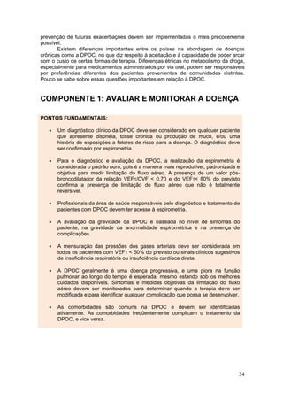 prevenção de futuras exacerbações devem ser implementadas o mais precocemente
possível.
       Existem diferenças importantes entre os países na abordagem de doenças
crônicas como a DPOC, no que diz respeito à aceitação e à capacidade de poder arcar
com o custo de certas formas de terapia. Diferenças étnicas no metabolismo da droga,
especialmente para medicamentos administrados por via oral, podem ser responsáveis
por preferências diferentes dos pacientes provenientes de comunidades distintas.
Pouco se sabe sobre essas questões importantes em relação à DPOC.


COMPONENTE 1: AVALIAR E MONITORAR A DOENÇA

PONTOS FUNDAMENTAIS:

   •   Um diagnóstico clínico da DPOC deve ser considerado em qualquer paciente
       que apresente dispnéia, tosse crônica ou produção de muco, e/ou uma
       história de exposições a fatores de risco para a doença. O diagnóstico deve
       ser confirmado por espirometria.

   •   Para o diagnóstico e avaliação da DPOC, a realização da espirometria é
       considerada o padrão ouro, pois é a maneira mais reprodutível, padronizada e
       objetiva para medir limitação do fluxo aéreo. A presença de um valor pós-
       broncodilatador da relação VEF1/CVF < 0,70 e do VEF1< 80% do previsto
       confirma a presença de limitação do fluxo aéreo que não é totalmente
       reversível.

   •   Profissionais da área de saúde responsáveis pelo diagnóstico e tratamento de
       pacientes com DPOC devem ter acesso à espirometria.

   •   A avaliação da gravidade da DPOC é baseada no nível de sintomas do
       paciente, na gravidade da anormalidade espirométrica e na presença de
       complicações.

   •   A mensuração das pressões dos gases arteriais deve ser considerada em
       todos os pacientes com VEF1 < 50% do previsto ou sinais clínicos sugestivos
       de insuficiência respiratória ou insuficiência cardíaca direta.

   •   A DPOC geralmente é uma doença progressiva, e uma piora na função
       pulmonar ao longo do tempo é esperada, mesmo estando sob os melhores
       cuidados disponíveis. Sintomas e medidas objetivas da limitação do fluxo
       aéreo devem ser monitorados para determinar quando a terapia deve ser
       modificada e para identificar qualquer complicação que possa se desenvolver.

   •   As comorbidades são comuns na DPOC e devem ser identificadas
       ativamente. As comorbidades freqüentemente complicam o tratamento da
       DPOC, e vice versa.




                                                                                  34
 
