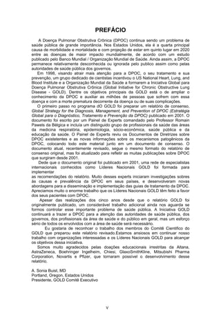 PREFÁCIO
    A Doença Pulmonar Obstrutiva Crônica (DPOC) continua sendo um problema de
saúde pública de grande importância. Nos Estados Unidos, ela é a quarta principal
causa de morbilidade e mortalidade e com projeção de estar em quinto lugar em 2020
entre as doenças de maior impacto mundialmente, de acordo com um estudo
publicado pelo Banco Mundial / Organização Mundial de Saúde. Ainda assim, a DPOC
permanece relativamente desconhecida ou ignorada pelo publico assim como pelas
autoridades de saúde pública dos governos.
    Em 1998, visando atrair mais atenção para a DPOC, o seu tratamento e sua
prevenção, um grupo dedicado de cientistas incentivou o US National Heart, Lung, and
Blood Institute e a Organização Mundial da Saúde a formarem a Iniciativa Global para
Doença Pulmonar Obstrutiva Crônica (Global Initiative for Chronic Obstructive Lung
Disease - GOLD). Dentre os objetivos principais da GOLD está o de ampliar o
conhecimento da DPOC e auxiliar as milhões de pessoas que sofrem com essa
doença e com a morte prematura decorrente da doença ou de suas complicações.
    O primeiro passo no programa dO GOLD foi preparar um relatório de consenso,
Global Strategy for the Diagnosis, Management, and Prevention of DPOC (Estratégia
Global para o Diagnóstico, Tratamento e Prevenção da DPOC) publicado em 2001. O
documento foi escrito por um Painel de Experts comandado pelo Professor Romain
Pawels da Bélgica e incluía um distinguido grupo de profissionais da saúde das áreas
da medicina respiratória, epidemiologia, sócio-econômica, saúde pública e da
educação da saúde. O Painel de Experts reviu os Documentos de Diretrizes sobre
DPOC existetentes e as novas informações sobre os mecanismos patogênicos da
DPOC, colocando todo este material junto em um documento de consenso. O
documento atual, recentemente revisado, segue o mesmo formato do relatório de
consenso original, mas foi atualizado para refletir as muitas publicações sobre DPOC
que surgiram desde 2001.
    Dede que o documento original foi publicado em 2001, uma rede de especialistas
internacionais conhecidos como Líderes Nacionais GOLD foi formada para
implementar
as recomendações do relatório. Muito desses experts iniciaram investigações sobres
às causas e prevalência da DPOC em seus países, e desenvolveram novas
abordagens para a disseminação e implementação das guias de tratamento da DPOC.
Apreciamos muito o enorme trabalho que os Líderes Nacionais GOLD têm feito a favor
dos seus pacientes com DPOC.
     Apesar das realizações dos cinco anos desde que o relatório GOLD foi
originalmente publicado, um considerável trabalho adicional ainda nos aguarda se
formos controlar esse importante problema de saúde pública. A Iniciativa GOLD
continuará a trazer a DPOC para a atenção das autoridades de saúde pública, dos
governos, dos profissionais da área de saúde e do público em geral, mas um esforço
sério de todos os envolvidos com a área de saúde será necessário.
        Eu gostaria de reconhcer o trabalho dos membros do Comitê Cientifico do
GOLD que preparou este relatório revisado.Estamos ansiosos em continuar nosso
trabalho com organizações interessadas e os Líderes Nacionais GOLD para alcançar
os objetivos dessa iniciativa.
    Somos muito agradecidos pelas doações educacionais irrestritas da Altana,
AstraZeneca, Boehringer Ingelheim, Chiesi, GlaxoSmithKline, Mitsubishi Pharma
Corporation, Novartis e Pfizer, que tornaram possível o desenvolvimento desse
relatório.

A. Sonia Buist, MD
Portland, Oregon, Estados Unidos
Presidente, GOLD Comitê Executivo




                                       V
 