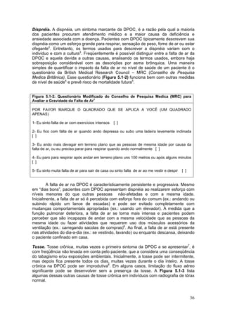 Dispnéia. A dispnéia, um sintoma marcante da DPOC, é a razão pela qual a maioria
dos pacientes procuram atendimento médico e a maior causa da deficiência e
ansiedade associada com a doença. Pacientes com DPOC tipicamente descrevem sua
dispnéia como um esforço grande para respirar, sensação de peso, fome de ar ou estar
ofegante2. Entretanto, os termos usados para descrever a dispnéia variam com o
individuo e com a cultura3. Freqüentemente é possível distinguir entre a falta de ar da
DPOC e aquela devida a outras causas, analisando os termos usados, embora haja
sobreposição considerável com as descrições por asma brônquica. Uma maneira
simples de quantificar o impacto da falta de ar no nível de saúde de um paciente é o
questionário da British Medical Research Council – MRC (Conselho de Pesquisa
Medica Britânica). Esse questionário (Figura 5.1-2) funciona bem com outras medidas
de nível de saúde4 e prevê risco de mortalidade futura5.


Figura 5.1-2: Questionário Modificado do Conselho de Pesquisa Medica (MRC) para
Avaliar a Gravidade da Falta de Ar4

POR FAVOR MARQUE O QUADRADO QUE SE APLICA A VOCÊ (UM QUADRADO
APENAS)

1- Eu sinto falta de ar com exercícios intensos   [ ]

2- Eu fico com falta de ar quando ando depressa ou subo uma ladeira levemente inclinada
[ ]

3- Eu ando mais devagar em terreno plano que as pessoas de mesma idade por causa da
falta de ar, ou eu preciso parar para respirar quando ando normalmente [ ]

4- Eu paro para respirar após andar em terreno plano uns 100 metros ou após alguns minutos
[ ]

5- Eu sinto muita falta de ar para sair de casa ou sinto falta de ar ao me vestir e despir   [ ]


        A falta de ar na DPOC é característicamente persistente e progressiva. Mesmo
em “dias bons”, pacientes com DPOC apresentam dispnéia ao realizarem esforço com
níveis menores do que outras pessoas não-afetadas e com a mesma idade.
Inicialmente, a falta de ar só é percebida com esforço fora do comum (ex.: andando ou
subindo rápido um lance de escadas) e pode ser evitado completamente com
mudanças comportamentais apropriadas (ex.: usando um elevador). À medida que a
função pulmonar deteriora, a falta de ar se torna mais intensa e pacientes podem
perceber que são incapazes de andar com a mesma velocidade que as pessoas da
mesma idade ou fazer atividades que requerem uso dos músculos acessórios da
ventilação (ex.: carregando sacolas de compras)6. Ao final, a falta de ar está presente
nas atividades do dia-a-dia (ex.: se vestindo, lavando) ou enquanto descansa, deixando
o paciente confinado em casa.

Tosse. Tosse crônica, muitas vezes o primeiro sintoma da DPOC a se apresentar7, é
com freqüência não levada em conta pelo paciente, que a considera uma conseqüência
do tabagismo e/ou exposições ambientais. Inicialmente, a tosse pode ser intermitente,
mas depois fica presente todos os dias, muitas vezes durante o dia inteiro. A tosse
crônica na DPOC pode ser improdutiva8. Em alguns casos, limitação do fluxo aéreo
significante pode se desenvolver sem a presença da tosse. A Figura 5.1-3 lista
algumas dessas outras causas de tosse crônica em indivíduos com radiografia de tórax
normal.



                                                                                                   36
 