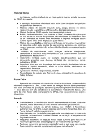 Histórico Médico

      Um histórico médico detalhado de um novo paciente quando se sabe ou pensa
ter DPOC deve avaliar:

   •   A exposição do paciente a fatores de risco, assim como tabagismo e exposições
       ocupacionais e ambientais.
   •   Histórico médico do passado, incluindo asma, alergia, sinusite ou pólipos
       nasais; infecção respiratória na infância; outras doenças respiratórias
   •   História familiar de DPOC ou outra doença respiratória crônica
   •   Padrão de desenvolvimento dos sintomas: a DPOC se desenvolve tipicamente
       na vida adulta e a maioria dos pacientes são conscientes do aumento da falta
       de ar, “resfriados de inverno” mais freqüentes, e algumas restrições sociais
       durante alguns anos, antes de procurar ajuda médica.
   •   História de exacerbações ou internações anteriores por problemas respiratórios:
       os pacientes podem estar cientes de agravamentos periódicos dos sintomas
       mesmo que esses episódios não tenham sido identificados como exacerbações
       da DPOC.
   •    Presença de comorbidades, como doenças cardíacas, malignidades,
       osteoporose e distúrbios musculoesqueléticos, que podem também contribuir
       para restrições das atividades15.
   •   Tratamentos médicos atuais: por exemplo, beta-bloqueadores que são
       comumente prescritos para doenças cardíacas são normalmente contra-
       indicados na DPOC.
   •   Impacto da doença na vida do paciente, incluindo limitação de atividade, falta ao
       trabalho e impacto econômico, efeito na rotina familiar, sentimentos de
       depressão ou ansiedade.
   •   Apoio social e familiar à disposição do paciente
   •   Possibilidades de redução dos fatores de risco, principalmente abandono do
       hábito de fumar

Exame Físico

       Apesar de ser uma parte importante nos cuidados do paciente, um exame físico
raramente diagnostica a DPOC. Sinais físicos de limitação do fluxo aéreo geralmente
não estão presentes até que alguma deficiência pulmonar significante tenha ocorrido16,
17
   e sua detecção tem uma sensibilidade e especificidade relativamente baixas. Uma
série de sinais físicos pode estar presente na DPOC, mas sua ausência não exclui o
diagnóstico.

Inspeção

   •   Cianose central, ou descoloração azulada das membranas mucosas, pode estar
       presente, mas é difícil detectar na luz artificial e em muitos grupos raciais.
   •   Anormalidades comuns da parede torácica, que refletem a hiperinflação
       pulmonar vista na DPOC, incluem costelas relativamente horizontais, tórax em
       “forma de barril” e abdômen proeminente.
   •   Horontalização dos hemi-diafragmas pode estar associada com o movimento
       paradoxal para dentro das costelas inferiores na inspiração e alargamento do
       ângulo xifo-esternal.
   •   Freqüência respiratória de repouso muitas vezes aumenta para mais de 20
       respirações por minuto e a respiração pode ser relativamente superficial17.
   •   Pacientes comumente apresentam respiração bucal, o que serve para retardar
       fluxo expiratório e permitir esvaziamento pulmonar mais eficiente18.

                                                                                     38
 
