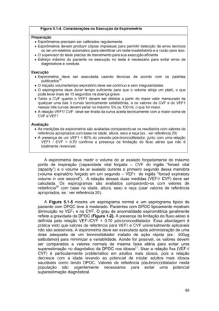 Figura 5.1-4. Considerações na Execução da Espirometria

Preparação
  • Espirômetros precisam ser calibrados regularmente.
  • Espirômetros devem produzir cópias impressas para permitir detecção de erros técnicos
     ou ter um relatório automático para identificar um teste insatisfatório e a razão para isso.
  • O supervisor do teste precisa de treinamento para sua execução eficiente
  • Esforço máximo do paciente na execução no teste é necessário para evitar erros de
     diagnósticos e conduta.

Execução
 • Espirometria deve ser executada usando técnicas de acordo com os padrões
     publicados24.
 • O traçado volume/tempo expiratório deve ser contínuo e sem irregularidades.
 • O espirograma deve durar tempo suficiente para que o volume atinja um platô, o que
   pode levar mais de 15 segundos na doença grave.
 • Tanto a CVF quanto o VEF1 devem ser obtidos a partir do maior valor mensurado de
   qualquer uma das 3 curvas tecnicamente satisfatórias, e os valores da CVF e do VEF1
   nessas três curvas devem variar no máximo 5% ou 100 ml, o que for maior.
 • A relação VEF1/ CVF deve ser tirada da curva aceita tecnicamente com a maior soma de
   CVF e VEF1

Avaliação
 • As medições da espirometria são avaliadas comparando-se os resultados com valores de
   referência apropriados com base na idade, altura, sexo e raça (ex.: ver referência 20)
 • A presença de um VEF1 < 80% do previsto pós-broncodilatador, junto com uma relação
      VEF1 / CVF < 0,70 confirma a presença da limitação do fluxo aéreo que não é
      totalmente reversível.


        A espirometria deve medir o volume do ar exalado forçadamente do máximo
    ponto de inspiração (capacidade vital forçada – CVF do inglês “forced vital
    capacity”) e o volume de ar exalado durante o primeiro segundo dessa manobra
    (volume expiratório forçado em um segundo – VEF1 do inglês “forced expiratory
    volume in one second”). A relação dessas duas medidas (VEF1/ CVF) deve ser
    calculada. Os espirogramas são avaliados comparando-os com valores de
    referência20 com base na idade, altura, sexo e raça (usar valores de referência
    apropriados, ex.: ver referência 20).

        A Figura 5.1-5 mostra um espirograma normal e um espirograma típico de
    paciente com DPOC leve à moderado. Pacientes com DPOC tipicamente mostram
    diminuição no VEF1 e na CVF. O grau de anormalidade espirométrica geralmente
    reflete a gravidade da DPOC (Figura 1-2). A presença da limitação do fluxo aéreo é
    definida pela relação VEF1/CVF < 0,70 pós-broncodilatador. Essa abordagem é
    prática visto que valores de referência para VEF1 e CVF universalmente aplicáveis
    não são acessíveis. A espirometria deve ser executada após administração de uma
    dose adequada de um broncodilatador inalado de ação rápida (ex.: 400µg
    salbutamol) para minimizar a variabilidade. Aonde for possível, os valores devem
    ser comparados a valores normais de mesma faixa etária para evitar uma
    superestimação no diagnóstico da DPOC nos idosos21. Usar a relação fixa (VEF1/
    CVF) é particularmente problemático em adultos mais idosos, pois a relação
    decresce com a idade levando ao potencial de rotular adultos mais idosos
    saudáveis como tendo DPOC. Valores de referência pós-broncodilatador nesta
    população são urgentemente necessários para evitar uma potencial
    superestimação diagnóstical.



                                                                                                40
 