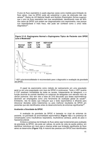 O pico do fluxo expiratório é usado algumas vezes como medida para limitação do
   fluxo aéreo, mas na DPOC pode ele subestimar o grau de obstrução das vias
   aéreas22. Dados da US National Health and Nutrition Examination Sorves sugerem
   que o pico do fluxo expiratório tem boa sensibilidade, identificando mais de 90%
   dos casos de DPOC que podem ser diagnosticados com espirometria, mas porque
   sua especificidade é mais fraca, não pode ser confiável como o único teste
   diagnóstico23.




 Figura 5.1-5. Espirograma Normal e Espirograma Típico de Paciente com DPOC
 Leve à Moderada4

               VEF1       CVF      VEF1/CVF
    Normal     4,20       5,10        0,82
    DPOC       2,30       3,90        0,59




* VEF1 pós-broncodilatador é recomendado para o diagnostico e avaliação da gravidade
da DPOC


       O papel da espirometria como método de rastreamento em uma população
geral ou em uma poppulação com risco de DPOC é controverso. Tanto o VEF1 quanto
a CVF predizem mortalidade de todas as causas, independente de tabagismo, e a
função anormal do pulmão identifica um subgrupo de tabagistas com elevado risco de
câncer pulmonar. Isso tem sido a base de uma discussão que testes espirométricos
deveriam ser empregados como uma ferramenta de avaliação global da saúde25.
Entretanto, não há dados que indiquem que o teste espirométrico é eficiente para
direcionar decisões sobre tratamentos ou para melhorar resultados de DPOC em
pacientes que são identificados antes do desenvolvimento de sintomas significantes26.

Avaliando a Gravidade da DPOC

         A avaliação da gravidade da DPOC é baseada no nível de sintomas do
paciente, na gravidade da anormalidade espirométrica (Figura 1-2) e na presença de
complicações como insuficiência respiratória, insuficiência cardíaca, perda de peso e
hipoxemia arterial.
         Embora a presença da limitação do fluxo aéreo seja fundamental para avaliação
da gravidade da DPOC, ela pode ser valiosa, do ponto de vista da saúde pública, em
identificar indivíduos em risco para a doença antes que limitação significante do fluxo
aéreo se desenvolva (Figura 1-3). A maioria das pessoas com DPOC leve identificados
                                                                                    41
 