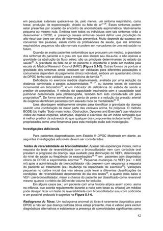 em pesquisas extensas queixava-se de, pelo menos, um sintoma respiratório, como
tosse, produção de expectoração, chiado ou falta de ar27,28. Esses sintomas podem
estar presentes por ocasião do encontro de anormalidade espirométrica relativamente
pequena ou mesmo nula. Embora nem todos os indivíduos com tais sintomas virão a
desenvolver a DPOC, a presença desses sintomas deverá definir uma população de
alto-risco que deve ser alvo de intervenção preventiva. Muito depende do sucesso em
convencer tais pessoas, assim como os profissionais de saúde, que até sintomas
respiratórios pequenos não são normais e podem ser marcadores de uma má saúde no
futuro.
        Quando se avalia pacientes sintomáticos que procuram um médico, a gravidade
dos sintomas do paciente e o grau em que eles afetam seu dia-a-dia, e não apenas a
gravidade da obstrução do fluxo aéreo, são os principais determinantes do estado da
saúde30. A gravidade da falta de ar do paciente é importante e pode ser medida pela
escala do Medical Research Council (MRC) (Figura 5.1-2). Outras formas de pontuar a
gravidade dos sintomas ainda precisam ser validadas para diferentes populações e
comumente dependem do julgamento clínico individual, embora um questionário clínico
de DPOC tenha sido validado para a medicina de família 31.
        Deficiência no exercício medida objetivamente, avaliada por uma redução da
distância caminhada a passos autocontrolados 16, 17, ou durante testes de exercício
incremental em laboratório33, é um indicador da deficiência do estado de saúde e
preditor de prognóstico. A relação da capacidade inspiratória com a capacidade total
pulmonar determinada pela pletismografia, também tem sido considerada útil para
prognóstico34. De forma semelhante, a perda de peso e a redução da pressão arterial
de oxigênio identificam pacientes com elevado risco de mortalidade35. 36.
        Uma abordagem relativamente simples para identificar a gravidade da doença
usando uma combinação da maior parte das variáveis acima, foi proposta. O método
BODE (do inglês “Body mass index, Obstruction, Dyspnea and Exercise”) que relaciona
índice de massa corpórea, obstrução, dispnéia e exercício, dá um índice composto que
é melhor preditor da sobrevida do que qualquer dos componentes isoladamente37. Suas
propriedades como uma ferramenta para esta medição estão sob investigação.

Investigações Adicionais

       Para pacientes diagnosticados com Estádio II: DPOC Moderado em diante, as
seguintes investigações adicionais devem ser consideradas:

Testes de reversibilidade ao broncodilatador. Apesar das esperanças iniciais, nem a
resposta do teste de reversibilidade com o broncodilatador nem com corticóide oral
prevêem o progresso da doença, seja avaliado pela diminuição do VEF1, deterioração
do nível de saúde ou freqüência de exacerbações38, 39 em pacientes com diagnóstico
clinico de DPOC e espirometria anormal 39. Pequenas mudanças no VEF1 (ex.: < 400
ml) após a administração de broncodilatador não preveem com segurança a resposta
do paciente ao tratamento (ex.: mudança na capacidade de exercício40). Variações
pequenas no calibre inicial das vias aéreas pode levar a diferentes classificações de
condições de reversibilidade dependendo do dia dos testes39, e quanto mais baixo o
VEF1 pré-broncodilatador, maior a chance do paciente ser classificado como reversível
mesmo quando o critério de 200 ml de volume for incluído.
        Em alguns casos (ex.: um paciente com uma historia atípica assim como asma
na infância, que acorda regularmente durante a noite com tosse ou chiado) um médico
pode desejar fazer um teste de reversibilidade com broncodilatador e/ou com corticóide
e um possível protocolo é sugerido na Figura 5.1-6.

Radiograma do Tórax. Um radiograma anormal do tórax é raramente diagnóstico para
DPOC a não ser que doença bolhosa óbvia esteja presente, mas é valioso para excluir
diagnósticos alternativos e estabelecer a presença de comorbidades significantes como

                                                                                   42
 