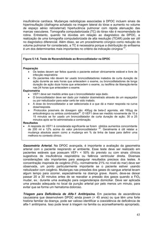 insuficiência cardíaca. Mudanças radiológicas associadas à DPOC incluem sinais de
hiperinsuflação (diafragma achatado na imagem lateral do tórax e aumento no volume
de espaço aéreo retrosternal) hiperlucência pulmonar com rápida atenuação das
marcas vasculares. Tomografia computadorizada (TC) do tórax não é recomendada de
rotina. Entretanto, quando há dúvidas em relação ao diagnóstico da DPOC, a
realização de uma tomografia computadorizada de alta resolução (TCAR) pode ser útil
no diagnóstico diferencial. Além disso, se um procedimento cirúrgico como redução do
volume pulmonar for considerado, a TC é necessária porque a distribuição do enfisema
é um dos determinantes mais importantes no critério da indicação cirúrgica 41.


Figura 5.1-6. Teste de Reversibilidade ao Broncodilatador na DPOC


Preparação
   • Os testes devem ser feitos quando o paciente estiver clinicamente estável e livre de
       infecção respiratória
   • Os pacientes não devem ter usado broncodilatadores inalados de curta duração de
       ação durante as seis horas que antecedem o exame, ou broncodilatadores de longa
       duração de ação doze horas que antecedem o exame, ou teofilina de liberação-lenta
       nas 24 horas que antecedem o exame.
Espirometria
   • VEF1 deve ser medido antes que o broncodilatador seja dado.
   • O broncodilatador deve ser dado por inalador dosimetrado através de um espaçador
       ou por nebulizador para estar certo ter sido inalado.
   • A dose do broncodilatador a ser selecionada é a que dá a maior resposta na curva
       dose/resposta.
   •    Protocolos possíveis de dosagem são: 400µg de beta-2 agonista, até 160µg de
       anticolinérgico ou ambos combinados20. O VEF1 deve ser medido novamente de 10 a
       15 minutos se for usado um broncodilatador de curta duração de ação; 30 a 25
       minutos após se foi administrada a combinação.
Resultados
• A resposta do VEF1 é considerada significante se forem obtidos aumentos concomitante
   de 200 ml e 12% acima do valor pré-broncodilatador 20. Geralmente é útil relatar a
   mudança absoluta assim como a mudança em % da linha de base para definir uma
   melhora no contexto clínico.


Gasometria Arterial. Na DPOC avançada, é importante a avaliação da gasometria
arterial com o paciente respirando ar ambiente. Esse teste deve ser realizado em
pacientes estáveis que possuam VEF1 < 50% do previsto ou com sinais clínicos
sugestivos de insuficiência respiratória ou falência ventricular direita. Diversas
considerações são importantes para assegurar resultados precisos dos testes. A
concentração inspirada de oxigênio (FiO2- normalmente 21% no nível do mar) deve ser
observada, um ponto particularmente importante se o paciente estiver usando
nebulizador com oxigênio. Mudanças nas pressões dos gases do sangue arterial levam
algum tempo para ocorrer, especialmente na doença grave. Assim, deve-se deixar
passar 20 a 30 minutos antes de se reavaliar a pressão dos gasos quando a FiO2
mudar, ex.: durante uma avaliação para oxigenoterapia domiciliar. Deve ser aplicada
uma pressão adequada no local da punção arterial por pelo menos um minuto, para
evitar que se forme um hematoma doloroso.

Triagem para Deficiência de Alfa-1 Antitripsina. Em pacientes de ascendência
caucasiana que desenvolvem DPOC ainda jovem (< 45 anos) ou que têm uma forte
história familiar da doença, pode ser valioso identificar a coexistência de deficiência de
alfa-1 antitripsina. Isso pode levar à triagem na familia ou aconselhamento apropriado.


                                                                                        43
 