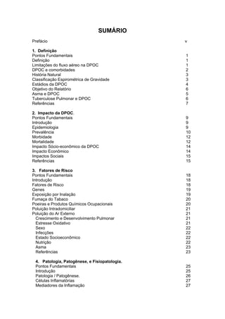 SUMÁRIO
Prefácio …………………………………                         ……v

1. Definição
Pontos Fundamentais                              1
Definição                                        1
Limitações do fluxo aéreo na DPOC                1
DPOC e comorbidades                              2
História Natural                                 3
Classificação Espirométrica de Gravidade         3
Estádios da DPOC                                 4
Objetivo do Relatório                            6
Asma e DPOC                                      5
Tuberculose Pulmonar e DPOC                      6
Referências                                      7

2. Impacto da DPOC.
Pontos Fundamentais                              9
Introdução                                       9
Epidemiologia                                    9
Prevalência                                      10
Morbidade                                        12
Mortalidade                                      12
Impacto Sócio-econômico da DPOC                  14
Impacto Econômico                                14
Impactos Sociais                                 15
Referências                                      15

3. Fatores de Risco
Pontos Fundamentais                              18
Introdução                                       18
Fatores de Risco                                 18
Genes                                            19
Exposição por Inalação                           19
Fumaça do Tabaco                                 20
Poeiras e Produtos Químicos Ocupacionais         20
Poluição Intradomiciliar                         21
Poluição do Ar Externo                           21
  Crescimento e Desenvolvimento Pulmonar         21
  Estresse Oxidativo                             21
  Sexo                                           22
  Infecções                                      22
  Estado Socioeconômico                          22
  Nutrição                                       22
  Asma                                           23
  Referências                                    23

 4. Patologia, Patogênese, e Fisiopatologia.
 Pontos Fundamentais                             25
 Introdução                                      25
 Patologia / Patogênese.                         26
 Células Inflamatórias                           27
 Mediadores da Inflamação                        27
 