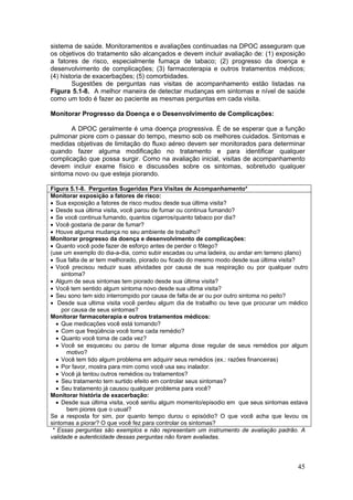 sistema de saúde. Monitoramentos e avaliações continuadas na DPOC asseguram que
os objetivos do tratamento são alcançados e devem incluir avaliação de: (1) exposição
a fatores de risco, especialmente fumaça de tabaco; (2) progresso da doença e
desenvolvimento de complicações; (3) farmacoterapia e outros tratamentos médicos;
(4) historia de exacerbações; (5) comorbidades.
        Sugestões de perguntas nas visitas de acompanhamento estão listadas na
Figura 5.1-8. A melhor maneira de detectar mudanças em sintomas e nível de saúde
como um todo é fazer ao paciente as mesmas perguntas em cada visita.

Monitorar Progresso da Doença e o Desenvolvimento de Complicações:

       A DPOC geralmente é uma doença progressiva. É de se esperar que a função
pulmonar piore com o passar do tempo, mesmo sob os melhores cuidados. Sintomas e
medidas objetivas de limitação do fluxo aéreo devem ser monitorados para determinar
quando fazer alguma modificação no tratamento e para identificar qualquer
complicação que possa surgir. Como na avaliação inicial, visitas de acompanhamento
devem incluir exame físico e discussões sobre os sintomas, sobretudo qualquer
sintoma novo ou que esteja piorando.

Figura 5.1-8. Perguntas Sugeridas Para Visitas de Acompanhamento*
Monitorar exposição a fatores de risco:
• Sua exposição a fatores de risco mudou desde sua última visita?
• Desde sua última visita, você parou de fumar ou continua fumando?
• Se você continua fumando, quantos cigarros/quanto tabaco por dia?
• Você gostaria de parar de fumar?
• Houve alguma mudança no seu ambiente de trabalho?
Monitorar progresso da doença e desenvolvimento de complicações:
• Quanto você pode fazer de esforço antes de perder o fôlego?
(use um exemplo do dia-a-dia, como subir escadas ou uma ladeira, ou andar em terreno plano)
• Sua falta de ar tem melhorado, piorado ou ficado do mesmo modo desde sua última visita?
• Você precisou reduzir suas atividades por causa de sua respiração ou por qualquer outro
     sintoma?
• Algum de seus sintomas tem piorado desde sua última visita?
• Você tem sentido algum sintoma novo desde sua ultima visita?
• Seu sono tem sido interrompido por causa de falta de ar ou por outro sintoma no peito?
• Desde sua ultima visita você perdeu algum dia de trabalho ou teve que procurar um médico
     por causa de seus sintomas?
Monitorar farmacoterapia e outros tratamentos médicos:
  • Que medicações você está tomando?
  • Com que freqüência você toma cada remédio?
  • Quanto você toma de cada vez?
  • Você se esqueceu ou parou de tomar alguma dose regular de seus remédios por algum
       motivo?
  • Você tem tido algum problema em adquirir seus remédios (ex.: razões financeiras)
  • Por favor, mostra para mim como você usa seu inalador.
  • Você já tentou outros remédios ou tratamentos?
  • Seu tratamento tem surtido efeito em controlar seus sintomas?
  • Seu tratamento já causou qualquer problema para você?
Monitorar história de exacerbação:
  • Desde sua última visita, você sentiu algum momento/episodio em que seus sintomas estava
       bem piores que o usual?
Se a resposta for sim, por quanto tempo durou o episódio? O que você acha que levou os
sintomas a piorar? O que você fez para controlar os sintomas?
 * Essas perguntas são exemplos e não representam um instrumento de avaliação padrão. A
validade e autenticidade dessas perguntas não foram avaliadas.




                                                                                       45
 