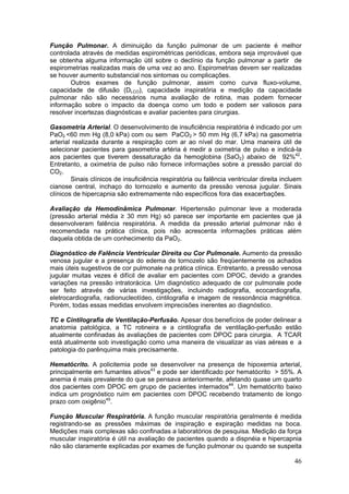 Função Pulmonar. A diminuição da função pulmonar de um paciente é melhor
controlada através de medidas espirométricas periódicas, embora seja improvável que
se obtenha alguma informação útil sobre o declínio da função pulmonar a partir de
espirometrias realizadas mais de uma vez ao ano. Espirometrias devem ser realizadas
se houver aumento substancial nos sintomas ou complicações.
       Outros exames de função pulmonar, assim como curva fluxo-volume,
capacidade de difusão (DLCO), capacidade inspiratória e medição da capacidade
pulmonar não são necessários numa avaliação de rotina, mas podem fornecer
informação sobre o impacto da doença como um todo e podem ser valiosos para
resolver incertezas diagnósticas e avaliar pacientes para cirurgias.

Gasometria Arterial. O desenvolvimento de insuficiência respiratória é indicado por um
PaO2 <60 mm Hg (8,0 kPa) com ou sem PaCO2 > 50 mm Hg (6,7 kPa) na gasometria
arterial realizada durante a respiração com ar ao nível do mar. Uma maneira útil de
selecionar pacientes para gasometria artéria é medir a oximetria de pulso e indicá-la
aos pacientes que tiverem dessaturação da hemoglobina (SaO2) abaixo de 92%42.
Entretanto, a oximetria de pulso não fornece informações sobre a pressão parcial do
CO2.
        Sinais clínicos de insuficiência respiratória ou falência ventricular direita incluem
cianose central, inchaço do tornozelo e aumento da pressão venosa jugular. Sinais
clínicos de hipercapnia são extremamente não específicos fora das exacerbações.

Avaliação da Hemodinâmica Pulmonar. Hipertensão pulmonar leve a moderada
(pressão arterial média ≥ 30 mm Hg) só parece ser importante em pacientes que já
desenvolveram falência respiratória. A medida da pressão arterial pulmonar não é
recomendada na prática clínica, pois não acrescenta informações práticas além
daquela obtida de um conhecimento da PaO2.

Diagnóstico de Falência Ventricular Direita ou Cor Pulmonale. Aumento da pressão
venosa jugular e a presença do edema de tornozelo são freqüentemente os achados
mais úteis sugestivos de cor pulmonale na prática clínica. Entretanto, a pressão venosa
jugular muitas vezes é difícil de avaliar em pacientes com DPOC, devido a grandes
variações na pressão intratorácica. Um diagnóstico adequado de cor pulmonale pode
ser feito através de várias investigações, incluindo radiografia, ecocardiografia,
eletrocardiografia, radionucleotídeo, cintilografia e imagem de ressonância magnética.
Porém, todas essas medidas envolvem imprecisões inerentes ao diagnóstico.

TC e Cintilografia de Ventilação-Perfusão. Apesar dos benefícios de poder delinear a
anatomia patológica, a TC rotineira e a cintilografia de ventilação-perfusão estão
atualmente confinadas às avaliações de pacientes com DPOC para cirurgia. A TCAR
está atualmente sob investigação como uma maneira de visualizar as vias aéreas e a
patologia do parênquima mais precisamente.

Hematócrito. A policitemia pode se desenvolver na presença de hipoxemia arterial,
principalmente em fumantes ativos43 e pode ser identificado por hematócrito > 55%. A
anemia é mais prevalente do que se pensava anteriormente, afetando quase um quarto
dos pacientes com DPOC em grupo de pacientes internados44. Um hematócrito baixo
indica um prognóstico ruim em pacientes com DPOC recebendo tratamento de longo
prazo com oxigênio45.

Função Muscular Respiratória. A função muscular respiratória geralmente é medida
registrando-se as pressões máximas de inspiração e expiração medidas na boca.
Medições mais complexas são confinadas a laboratórios de pesquisa. Medição da força
muscular inspiratória é útil na avaliação de pacientes quando a dispnéia e hipercapnia
não são claramente explicadas por exames de função pulmonar ou quando se suspeita

                                                                                          46
 