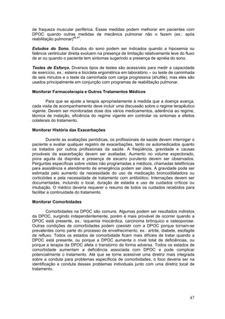 de fraqueza muscular periférica. Essas medidas podem melhorar em pacientes com
DPOC quando outras medidas de mecânica pulmonar não o fazem (ex.: após
reabilitação pulmonar)46,47.

Estudos do Sono. Estudos do sono podem ser indicados quando a hipoxemia ou
falência ventricular direita evoluem na presença de limitação relativamente leve do fluxo
de ar ou quando o paciente tem sintomas sugerindo a presença de apnéia do sono.

Testes de Esforço. Diversos tipos de testes são acessíveis para medir a capacidade
de exercício, ex.: esteira e bicicleta ergométrica em laboratório – ou teste de caminhada
de seis minutos e o teste da caminhada com carga progressiva (shuttle), mas eles são
usados principalmente em conjunção com programas de reabilitação pulmonar.

Monitorar Farmacoterapia e Outros Tratamentos Médicos

       Para que se ajuste a terapia apropriadamente à medida que a doença avança,
cada visita de acompanhamento deve incluir uma discussão sobre o regime terapêutico
vigente. Devem ser monitoradas dose dos vários medicamentos, aderência ao regime,
técnica de inalação, eficiência do regime vigente em controlar os sintomas e efeitos
colaterais do tratamento.

Monitorar História das Exacerbações

         Durante as avaliações periódicas, os profissionais da saúde devem interrogar o
paciente e avaliar qualquer registro de exacerbações, tanto os automedicados quanto
os tratados por outros profissionais da saúde. A freqüência, gravidade e causas
prováveis da exacerbação devem ser avaliadas. Aumento no volume expectorado,
piora aguda da dispnéia e presença de escarro purulento devem ser observados.
Perguntas específicas sobre visitas não programadas a médicos, chamadas telefônicas
para assistência e atendimento de emergência podem ser úteis. A gravidade pode ser
estimada pelo aumento da necessidade do uso de medicação broncodilatadora ou
corticóides e pela necessidade de tratamento com antibiótico. Internações devem ser
documentadas, incluindo o local, duração de estadia e uso de cuidados críticos ou
intubação. O médico deveria requerer o resumo de todos os cuidados recebidos para
facilitar a continuidade do tratamento.

Monitorar Comorbidades

         Comorbidades na DPOC são comuns. Algumas podem ser resultados indiretos
da DPOC, surgindo independentemente, porém é mais provável de ocorrer quando a
DPOC está presente, ex.: isquemia miocárdica, carcinoma brônquico e osteoporose.
Outras condições de comorbidades podem coexistir com a DPOC porque tornam-se
prevalentes como parte do processo de envelhecimento, ex.: artrite, diabete, esofagite
de refluxo. Todos os estados de comorbidade ficam mais difíceis de tratar quando a
DPOC está presente, ou porque a DPOC aumenta o nível total de deficiências, ou
porque a terapia da DPOC afeta o transtorno de forma adversa. Todos os estados de
comorbidade aumentam a deficiência associada com DPOC e pode complicar
potencialmente o tratamento. Até que se torne acessível uma diretriz mais integrada
sobre a conduta para problemas específicos de comorbidades, o foco deveria ser na
identificação e conduta desses problemas individuais junto com uma diretriz local de
tratamento.




                                                                                      47
 
