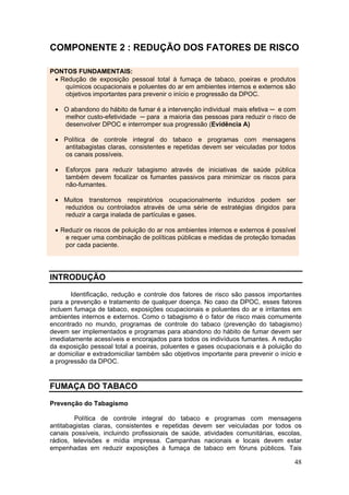 COMPONENTE 2 : REDUÇÃO DOS FATORES DE RISCO

PONTOS FUNDAMENTAIS:
 • Redução de exposição pessoal total à fumaça de tabaco, poeiras e produtos
    químicos ocupacionais e poluentes do ar em ambientes internos e externos são
    objetivos importantes para prevenir o início e progressão da DPOC.

 • O abandono do hábito de fumar é a intervenção individual mais efetiva ─ e com
   melhor custo-efetividade ─ para a maioria das pessoas para reduzir o risco de
   desenvolver DPOC e interromper sua progressão (Evidência A)

 • Política de controle integral do tabaco e programas com mensagens
   antitabagistas claras, consistentes e repetidas devem ser veiculadas por todos
   os canais possíveis.

 •   Esforços para reduzir tabagismo através de iniciativas de saúde pública
     também devem focalizar os fumantes passivos para minimizar os riscos para
     não-fumantes.

 • Muitos transtornos respiratórios ocupacionalmente induzidos podem ser
   reduzidos ou controlados através de uma série de estratégias dirigidos para
   reduzir a carga inalada de partículas e gases.

 • Reduzir os riscos de poluição do ar nos ambientes internos e externos é possível
    e requer uma combinação de políticas públicas e medidas de proteção tomadas
    por cada paciente.




INTRODUÇÃO

       Identificação, redução e controle dos fatores de risco são passos importantes
para a prevenção e tratamento de qualquer doença. No caso da DPOC, esses fatores
incluem fumaça de tabaco, exposições ocupacionais e poluentes do ar e irritantes em
ambientes internos e externos. Como o tabagismo é o fator de risco mais comumente
encontrado no mundo, programas de controle do tabaco (prevenção do tabagismo)
devem ser implementados e programas para abandono do hábito de fumar devem ser
imediatamente acessíveis e encorajados para todos os indivíduos fumantes. A redução
da exposição pessoal total a poeiras, poluentes e gases ocupacionais e à poluição do
ar domiciliar e extradomiciliar também são objetivos importante para prevenir o início e
a progressão da DPOC.


FUMAÇA DO TABACO

Prevenção do Tabagismo

         Política de controle integral do tabaco e programas com mensagens
antitabagistas claras, consistentes e repetidas devem ser veiculadas por todos os
canais possíveis, incluindo profissionais de saúde, atividades comunitárias, escolas,
rádios, televisões e mídia impressa. Campanhas nacionais e locais devem estar
empenhadas em reduzir exposições à fumaça de tabaco em fóruns públicos. Tais

                                                                                     48
 