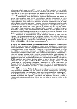 aéreas, ou reduzir sua progressão55, e pode ter um efeito importante na mortalidade
subseqüente56. Deve-se oferecer a todos os fumantes - inclusive aos que podem estar
com risco de DPOC, como também aos que já estão com a doença - um programa de
intervenção para abandono do fumo o mais intensivo possível.
        As intervenções para cessação do tabagismo são eficientes em ambos os
sexos, todas as raças e grupo étnicos e em mulheres grávidas. A idade influi no índice
de abandono, com pessoas jovens sendo os menos prováveis de cessar o tabagismo,
porém programas para cessação do tabagismo podem ser eficazes em todas as faixas
etárias. Dados internacionais sobre o impacto econômico do abandono do fumo são
bastante consistentes: investir recursos em programas de cessação do tabagismo é
custo-efetivo em termos de custos médicos e sociais por ano de vida ganho.
Intervenções eficientes incluem reposição de nicotina por adesivo transdérmico, goma
de mascar e spray nasal; aconselhamento com médicos e outros profissionais da
saúde (com ou sem terapia de reposição da nicotina); programas de auto-ajuda ou de
grupo; e programas comunitários de cessação do tabagismo.
        Um registro de dados de vários países estimou a mediana do custo social de
diversas intervenções para cessação do tabagismo em $990 a $13.000 (US) por ano de
vida ganho57. Programas de cessação do tabagismo com um bom valor são os do UK
National Health Service (o serviço nacional de saúde do Reino Unido), com custos de
£212 a £873 (US $320 a $1.400) por ano de vida ganho58.

A função dos profissionais de saúde na cessação do tabagismo. Uma estratégia
favorável para cessação do tabagismo requer uma abordagem multifacetada,
abrangendo políticas públicas, programas de disseminação de informação e educação
de saúde utilizando a mídia e escolas59. Entretanto, os profissionais de saúde, incluindo
os médicos, enfermeiros, dentistas, psicólogos, farmacêuticos e outros, são
fundamentais para passar mensagens sobre cessação do tabagismo e intervenções. É
muito útil envolver o maior número possível desses indivíduos. Os profissionais de
saúde devem encorajar todos os pacientes fumantes a cessar o tabagismo, mesmo
aqueles pacientes que procuram atendimento por outras razões e não têm sintomas de
DPOC, evidência de limitação do fluxo aéreo ou outras doenças relacionadas ao
tabagismo. Um guia para abandono do fumo intitulado Treating Tobacco Use and
Dependence: A Clinical Practice Guideline (Tratamento do Uso e Dependência do
Tabaco: Um Guia de Pratica Clinica) foi publicado pelo serviço de saúde publica norte
americana – US Public Health Service60. As conclusões principais estão resumidas na
Figura 5.2-2.
        O Guia de Serviço Público de Saúde recomenda um programa em cinco etapas
como intervenção (Figura 5.2-3), que fornece um modelo estratégico útil para auxiliar
profissionais de saúde interessados em ajudar seus pacientes a cessar o tabagismo 60-
63
  . As diretrizes enfatizam que a dependência ao tabaco é uma doença crônica (Figura
5.2-4) e recomenda aos médicos a reconhecer que a recaída é comum e reflete a
natureza crônica da dependência e vício, e não uma falha da parte do médico ou do
paciente.




                                                                                      50
 