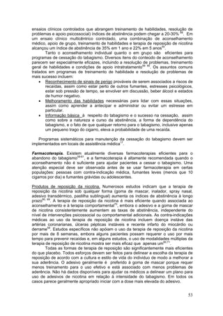 ensaios clínicos controlados que abrangem treinamento de habilidades, resolução de
problemas e apoio psicossocial) índices de abstinência podem chegar a 20-30% 68. Em
um ensaio clínico multicêntrico controlado, uma combinação de aconselhamento
médico, apoio de grupo, treinamento de habilidades e terapia de reposição de nicotina
alcançou um índice de abstinência de 35% em 1 ano e 22% em 5 anos55.
       Tanto o aconselhamento individual quanto o em grupo são eficientes para
programas de cessação do tabagismo. Diversos itens do conteúdo de aconselhamento
parecem ser especialmente eficazes, incluindo a resolução de problemas, treinamento
geral de habilidades e condições de apoio intratratamento59. 60. Os assuntos comuns
tratados em programas de treinamento de habilidade e resolução de problemas de
mais sucesso incluem:
    • Reconhecimento de sinais de perigo prováveis de serem associados a riscos de
       recaídas, assim como estar perto de outros fumantes, estresses psicológicos,
       estar sob pressão de tempo, se envolver em discussão, beber álcool e estados
       de humor negativo.
    • Melhoramento das habilidades necessárias para lidar com essas situações,
       assim como aprender a antecipar e administrar ou evitar um estresse em
       particular.
    • Informação básica à respeito do tabagismo e o sucesso na cessação, assim
       como sobre a natureza e curso da abstinência, a forma de dependência do
       tabagismo, e o fato de que qualquer retorno para o tabagismo, inclusive apenas
       um pequeno trago do cigarro, eleva a probabilidade de uma recaída.

   Programas sistemáticos para manutenção da cessação do tabagismo devem ser
implementados em locais de assistência médica17.

Farmacoterapia. Existem atualmente diversas farmacoterapias eficientes para o
abandono do tabagismo59-61, e a farmacoterapia é altamente recomendada quando o
aconselhamento não é suficiente para ajudar pacientes a cessar o tabagismo. Uma
atenção especial deve ser observada antes de se usar farmacoterapia em certas
populações: pessoas com contra-indicação médica, fumantes leves (menos que 10
cigarros por dia) e fumantes grávidas ou adolescentes.

Produtos de reposição da nicotina. Numerosos estudos indicam que a terapia de
reposição da nicotina sob qualquer forma (goma de mascar, inalador, spray nasal,
adesivo transdérmico, pastilha sublingual) aumenta os índices de abstinência à longo
prazo60, 69. A terapia de reposição da nicotina é mais eficiente quando associada ao
aconselhamento e à terapia comportamental70, embora o adesivo e a goma de mascar
de nicotina consistentemente aumentem as taxas de abstinência, independente do
nível de intervenções psicossocial ou comportamental adicionais. As contra-indicações
médicas ao uso da terapia de reposição de nicotina incluem doença instáve das
artérias coronarianas, úlceras pépticas instáveis e recente infarto do miocárdio ou
derrame59. Estudos específicos não apóiam o uso da terapia de reposição da nicotina
por mais de 8 semanas, embora alguns pacientes possam requerer o uso por mais
tempo para prevenir recaídas e, em alguns estudos, o uso de modalidades múltiplas da
terapia de reposição de nicotina mostra ser mais eficaz que apenas um60,71.
        Todas as formas de terapia de reposição são significantemente mais eficientes
do que placebo. Todos esforços devem ser feitos para delinear a escolha da terapia de
reposição de acordo com a cultura e estilo de vida do individuo de modo a melhorar a
sua aderência. O adesivo geralmente é preferido à goma de mascar porque requer
menos treinamento para o uso efetivo e está associado com menos problemas de
aderência. Não há dados disponíveis para ajudar os médicos a delinear um plano para
uso de adesivos de nicotina em relação à intensidade do tabagismo. Em todos os
casos parece geralmente apropriado iniciar com a dose mais elevada do adesivo.


                                                                                  53
 