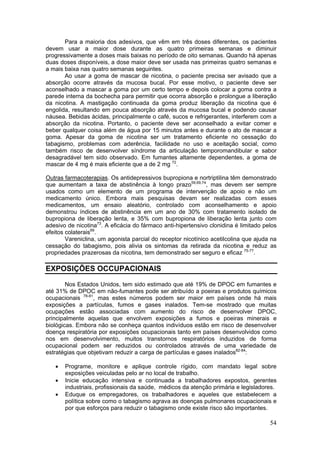 Para a maioria dos adesivos, que vêm em três doses diferentes, os pacientes
devem usar a maior dose durante as quatro primeiras semanas e diminuir
progressivamente a doses mais baixas no período de oito semanas. Quando há apenas
duas doses disponíveis, a dose maior deve ser usada nas primeiras quatro semanas e
a mais baixa nas quatro semanas seguintes.
       Ao usar a goma de mascar de nicotina, o paciente precisa ser avisado que a
absorção ocorre através da mucosa bucal. Por esse motivo, o paciente deve ser
aconselhado a mascar a goma por um certo tempo e depois colocar a goma contra a
parede interna da bochecha para permitir que ocorra absorção e prolongue a liberação
da nicotina. A mastigação continuada da goma produz liberação da nicotina que é
engolida, resultando em pouca absorção através da mucosa bucal e podendo causar
náusea. Bebidas ácidas, principalmente o café, sucos e refrigerantes, interferem com a
absorção da nicotina. Portanto, o paciente deve ser aconselhado a evitar comer e
beber qualquer coisa além de água por 15 minutos antes e durante o ato de mascar a
goma. Apesar da goma de nicotina ser um tratamento eficiente no cessação do
tabagismo, problemas com aderência, facilidade no uso e aceitação social, como
também risco de desenvolver síndrome da articulação temporomandibular e sabor
desagradável tem sido observado. Em fumantes altamente dependentes, a goma de
mascar de 4 mg é mais eficiente que a de 2 mg 72.

Outras farmacoterapias. Os antidepressivos bupropiona e nortriptilina têm demonstrado
que aumentam a taxa de abstinência à longo prazo59,69,74, mas devem ser sempre
usados como um elemento de um programa de intervenção de apoio e não um
medicamento único. Embora mais pesquisas devam ser realizadas com esses
medicamentos, um ensaio aleatório, controlado com aconselhamento e apoio
demonstrou índices de abstinência em um ano de 30% com tratamento isolado de
bupropiona de liberação lenta, e 35% com bupropiona de liberação lenta junto com
adesivo de nicotina73. A eficácia do fármaco anti-hipertensivo clonidina é limitado pelos
efeitos colaterais69.
        Vareniclina, um agonista parcial do receptor nicotínico acetilcolina que ajuda na
cessação do tabagismo, pois alivia os sintomas da retirada da nicotina e reduz as
propriedades prazerosas da nicotina, tem demonstrado ser seguro e eficaz 75-77.

EXPOSIÇÕES OCCUPACIONAIS

        Nos Estados Unidos, tem sido estimado que até 19% de DPOC em fumantes e
até 31% de DPOC em não-fumantes pode ser atribuído a poeiras e produtos químicos
ocupacionais 78-81, mas estes números podem ser maior em países onde há mais
exposições a partículas, fumos e gases inalados. Tem-se mostrado que muitas
ocupações estão associadas com aumento do risco de desenvolver DPOC,
principalmente aquelas que envolvem exposições a fumos e poeiras minerais e
biológicas. Embora não se conheça quantos indivíduos estão em risco de desenvolver
doença respiratória por exposições ocupacionais tanto em países desenvolvidos como
nos em desenvolvimento, muitos transtornos respiratórios induzidos de forma
ocupacional podem ser reduzidos ou controlados através de uma variedade de
estratégias que objetivam reduzir a carga de partículas e gases inalados82-84:

   •   Programe, monitore e aplique controle rígido, com mandato legal sobre
       exposições veiculadas pelo ar no local de trabalho.
   •   Inicie educação intensiva e continuada a trabalhadores expostos, gerentes
       industriais, profissionais da saúde, médicos da atenção primária e legisladores.
   •   Eduque os empregadores, os trabalhadores e aqueles que estabelecem a
       política sobre como o tabagismo agrava as doenças pulmonares ocupacionais e
       por que esforços para reduzir o tabagismo onde existe risco são importantes.

                                                                                      54
 