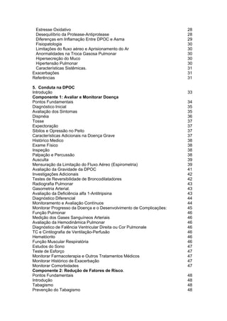 Estresse Oxidativo                                                  28
 Desequilíbrio da Protease-Antiprotease                              28
 Diferenças em Inflamação Entre DPOC e Asma                          29
 Fisiopatologia                                                      30
 Limitações do fluxo aéreo e Aprisionamento do Ar                    30
 Anormalidades na Troca Gasosa Pulmonar                              30
 Hipersecreção do Muco                                               30
 Hipertensão Pulmonar                                                30
 Características Sistêmicas.                                         31
Exacerbações                                                         31
Referências                                                          31

5. Conduta na DPOC
Introdução                                                           33
Componente 1: Avaliar e Monitorar Doença
Pontos Fundamentais                                                  34
Diagnóstico Inicial                                                  35
Avaliação dos Sintomas                                               35
Dispnéia                                                             36
Tosse                                                                37
Expectoração                                                         37
Sibilos e Opressão no Peito                                          37
Características Adicionais na Doença Grave                           37
Histórico Medico                                                     38
Exame Físico                                                         38
Inspeção                                                             38
Palpação e Percussão                                                 38
Ausculta                                                             39
Mensuração da Limitação do Fluxo Aéreo (Espirometria)                39
Avaliação da Gravidade da DPOC                                       41
Investigações Adicionais                                             42
Testes de Reversibilidade de Broncodilatadores                       42
Radiografia Pulmonar                                                 43
Gasometria Arterial.                                                 43
Avaliação da Deficiência alfa 1-Antitripsina                         43
Diagnóstico Diferencial                                              44
Monitoramento e Avaliação Contínuos                                  44
Monitorar Progresso da Doença e o Desenvolvimento de Complicações:   45
Função Pulmonar                                                      46
Medição dos Gases Sanguíneos Arteriais                               46
Avaliação da Hemodinâmica Pulmonar                                   46
Diagnóstico de Falência Ventricular Direita ou Cor Pulmonale         46
TC e Cintilografia de Ventilação-Perfusão                            46
Hematócrito                                                          46
Função Muscular Respiratória                                         46
Estudos do Sono                                                      47
Teste de Esforço                                                     47
Monitorar Farmacoterapia e Outros Tratamentos Médicos                47
Monitorar Histórico de Exacerbação                                   47
Monitorar Comorbidades                                               47
Componente 2: Redução de Fatores de Risco.
Pontos Fundamentais                                                  48
Introdução                                                           48
Tabagismo                                                            48
Prevenção do Tabagismo                                               48
 