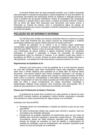 A principal ênfase deve ser para prevenção primária, que é melhor alcançada
pela eliminação ou redução de exposições a várias substâncias no local de trabalho. As
prevenções secundárias são alcançadas através da vigilância e detecção precoce de
casos e também são de grande importância. Ambas as abordagens são necessárias
para melhorar a situação atual e para reduzir o impacto da doença pulmonar. Embora
não se tenha até agora feito pesquisas para demonstrar que possa ocorrer a
diminuição no impacto de doença, seria a conseqüência lógica da adoção de
estratégias eficientes para reduzir exposição a irritantes respiratórios e inalantes tóxicos
em locais de trabalho.

POLUIÇÃO DO AR INTERNO E EXTERNO

        Os indivíduos tem contato com diversos ambientes internos e externos ao longo
do dia, onde cada ambiente tem seu próprio conjunto de contaminantes e matérias
particuladas inaladas que causam efeitos adversos na função pulmonar80.
        Embora as poluições do ar interno e do ar externo sejam geralmente
consideradas separadamente, o conceito de exposição pessoal total pode ser mais
relevante para DPOC. Reduzir o risco de poluição interna e externa é possível e requer
uma combinação de planos públicos e passos protetores tomado por pacientes
individuais. A redução à exposição à fumaça da combustão de biomassa,
principalmente entre as mulheres e crianças, é um objetivo crucial para reduzir a
prevalência da DPOC no mundo. Embora se tenha desenvolvido fogões eficientes e
não-poluidores, sua adoção tem sido lenta devido a costumes sociais e ao custo.

Regulamentos da Qualidade do Ar

       Alcançar uma norma para o nível de qualidade do ar à nível nacional, deveria
ser uma alta prioridade; essa meta normalmente requer ação legislativa. Detalhes
sobre fixar a manter objetivos para qualidade do ar estão além do alcance desse
documento, mas planos públicos para reduzir emissões industriais e de veículos a
níveis seguros é uma prioridade urgente para redução do desenvolvimento da DPOC
assim como os sintomas, exacerbações e internações hospitalares naqueles com a
doença. Compreender os riscos de saúde causados por fontes locais de poluição de ar
pode ser difícil e requer conheciemnto em saúde comunitária, toxicologia e
epidemiologia. Médicos locais poderiam ficar envolvidos pela preocupação com a
saúde de seus pacientes ou como defensores do ambiente comunitário.

Passos para Profissionais de Saúde e Pacientes

        O profissional de saúde deve considerar em cada paciente os fatores de risco
para DPOC incluindo histórico de tabagismo, história familiar, exposições à poluição
interna/externa e status socioeconômicos. Alguns passos a se considerar:

Indivíduos com risco de DPOC:

   •   Pacientes devem ser aconselhados a respeito da natureza e grau de seu risco
       para DPOC
   •   Se vários combustíveis sólidos são usados para cozinhar e aquecer, deve ser
       encorajada uma ventilação adequada.
   •   Equipamento de proteção respiratório foi desenvolvido para uso em locais de
       trabalho para minimizar exposição a partículas e gases tóxicos. Sob qualquer
       circunstância, devem ser feitas tentativas vigorosas para reduzir exposição
       através da redução de emissões no local de trabalho e melhoramento de
       medidas de ventilação, invés de simplesmente usar proteção respiratória para
       reduzir os riscos de poluição do ar ambiental.
                                                                                         55
 