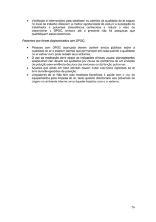 •   Ventilação e intervenções para satisfazer os padrões de qualidade do ar seguro
       no local de trabalho oferecem a melhor oportunidade de reduzir a exposição do
       trabalhador a poluentes atmosféricos conhecidos e reduzir o risco de
       desenvolver a DPOC, embora até o presente não há pesquisas que
       quantifiquem esses benefícios.

Pacientes que foram diagnosticados com DPOC:

   •   Pessoas com DPOC avançada devem conferir avisos públicos sobre a
       qualidade do ar e estarem cientes que permanecer em casa quando a qualidade
       do ar estiver ruim pode reduzir seus sintomas.
   •   O uso da medicação deve seguir as indicações clínicas usuais; planejamentos
       terapêuticos não devem ser ajustados por causa de ocorrência de um episódio
       de poluição sem evidência de piora dos sintomas ou da função pulmonar.
   •   Aqueles que estão em risco elevado devem evitar exercícios vigorosos ao ar
       livre durante episódios de poluição.
   •   Limpadores de ar Não tem sido mostrado benefícios à saúde com o uso de
       equipamentos para limpeza do ar, tanto quando direcionado aos poluentes de
       origem no ambiente interno como àqueles trazidos com o ar externo.




                                                                                  56
 