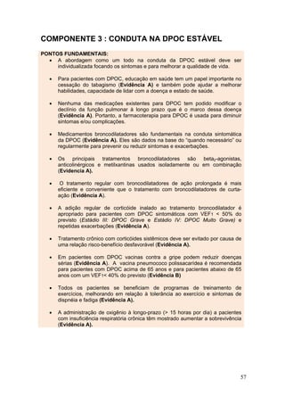 COMPONENTE 3 : CONDUTA NA DPOC ESTÁVEL
PONTOS FUNDAMENTAIS:
  • A abordagem como um todo na conduta da DPOC estável deve ser
     individualizada focando os sintomas e para melhorar a qualidade de vida.

   •   Para pacientes com DPOC, educação em saúde tem um papel importante no
       cessação do tabagismo (Evidência A) e também pode ajudar a melhorar
       habilidades, capacidade de lidar com a doença e estado de saúde.

   •   Nenhuma das medicações existentes para DPOC tem podido modificar o
       declínio da função pulmonar à longo prazo que é o marco dessa doença
       (Evidência A). Portanto, a farmacoterapia para DPOC é usada para diminuir
       sintomas e/ou complicações.

   •   Medicamentos broncodilatadores são fundamentais na conduta sintomática
       da DPOC (Evidência A). Eles são dados na base do “quando necessário” ou
       regularmente para prevenir ou reduzir sintomas e exacerbações.

   •   Os principais tratamentos broncodilatadores são beta2-agonistas,
       anticolinérgicos e metilxantinas usados isoladamente ou em combinação
       (Evidencia A).

   •    O tratamento regular com broncodilatadores de ação prolongada é mais
       eficiente e conveniente que o tratamento com broncodilatadores de curta-
       ação (Evidência A).

   •   A adição regular de corticóide inalado ao tratamento broncodilatador é
       apropriado para pacientes com DPOC sintomáticos com VEF1 < 50% do
       previsto (Estádio III: DPOC Grave e Estádio IV: DPOC Muito Grave) e
       repetidas exacerbações (Evidência A).

   •   Tratamento crônico com corticóides sistêmicos deve ser evitado por causa de
       uma relação risco-benefício desfavorável (Evidência A).

   •   Em pacientes com DPOC vacinas contra a gripe podem reduzir doenças
       sérias (Evidência A). A vacina pneumococo polissacarídea é recomendada
       para pacientes com DPOC acima de 65 anos e para pacientes abaixo de 65
       anos com um VEF1< 40% do previsto (Evidência B)

   •   Todos os pacientes se beneficiam de programas de treinamento de
       exercícios, melhorando em relação à tolerância ao exercício e sintomas de
       dispnéia e fadiga (Evidência A).

   •   A administração de oxigênio à longo-prazo (> 15 horas por dia) a pacientes
       com insuficiência respiratória crônica têm mostrado aumentar a sobrevivência
       (Evidência A).




                                                                                  57
 