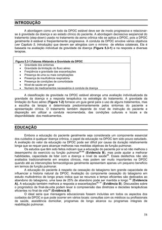 INTRODUÇÃO

       A abordagem como um todo da DPOC estável deve ser de modo progressiva e relacionar-
se à gravidade da doença e ao estado clínico do paciente. A abordagem decresciva seqüencial do
tratamento (step-down) usada no tratamento da asma crônica não se aplica a DPOC, pois a DPOC
geralmente é estável e freqüentemente progressiva. A conduta da DPOC envolve vários objetivos
(ver Capitulo 5, Introdução) que devem ser atingidos com o mínimo de efeitos colaterais. Ela é
baseada na avaliação individual da gravidade da doença (Figura 5.3-1) e na resposta a diversas
terapias.


Figura 5.3-1.Fatores Afetando a Gravidade da DPOC
   • Gravidade dos sintomas
   • Gravidade da limitação do fluxo aéreo
   • Freqüência e gravidade das exacerbações
   • Presença de uma ou mais complicações
   • Presença de insuficiência respiratória
   • Presença de condições de comorbidade
   • Nível de saúde em geral
   • Numero de medicamentos necessários à conduta da doença

        A classificação de gravidade na DPOC estável abrange uma avaliação individualizada da
gravidade da doença e a resposta terapêutica na estratégia do tratamento. A gravidade da
limitação do fluxo aéreo (Figura 1-2) fornece um guia geral para o uso de alguns tratamentos, mas
a escolha da terapia é determinada predominantemente pelos sintomas do paciente e
apresentação clínica. O tratamento também depende do nível de instrução do paciente e
disposição em utilizar a conduta recomendada, das condições culturais e locais e da
disponibilidade dos medicamentos.


EDUCAÇÃO

        Embora a educação do paciente geralmente seja considerada um componente essencial
dos cuidados à qualquer doença crônica, o papel da educação na DPOC tem sido pouco estudado.
A avaliação do valor da educação na DPOC pode ser difícil por causa da duração relativamente
longa que se requer para alcançar melhoras nas medidas objetivas de função pulmonar.
        Os estudos que têm sido feitos indicam que a educação do paciente por si só não melhora o
desempenho do exercício ou função pulmonar85-88 (Evidencia B), mas pode ajudar a melhorar
habilidades, capacidade de lidar com a doença e nível de saúde88. Esses desfechos não são
avaliados tradicionalmente em ensaios clínicos, mas podem ser muito importantes na DPOC
quando até as intervenções farmacológicas geralmente apresentam apenas um pequeno beneficio
em termos de função pulmonar.
        A educação do paciente à respeito da cessação do tabagismo tem grande capacidade de
influenciar a historia natural da DPOC. Avaliação do componente cessação do tabagismo em
estudo multicêntrico de longo prazo indica que se recursos e tempo eficientes são dedicados ao
abandono do tabagismo, uma taxa de 25% de abandono pode ser mantida a longo 55 (Evidencia
A). A educação também melhora a resposta a exacerbações90, 91 (Evidência B). Discussões sobre
o prognóstico de final-de-vida podem levar à compreensão das diretrizes e decisões terapêuticas
eficientes no final de vida92 (Evidência B).
        O ideal seria que mensagens educacionais fossem incluídas em todos os aspectos dos
cuidados da DPOC e que pode ocorrer em vários locais: consultas com os médicos ou profissionais
de saúde, assistência domiciliar, programas de longo alcance ou programas integrais de
reabilitação pulmonar.


                                                                                              58
 