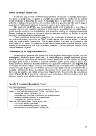 Metas e Estratégias Educacionais

       É vital para os pacientes com DPOC compreender a natureza de sua doença, os fatores de
risco para sua progressão, seu papel, e a função dos profissionais de saúde para se alcançar
ótimos condutass e desfechos de saúde. A educação deve ser delineada às necessidades e
ambiente de cada paciente, interativa, direcionada a melhorar a qualidade de vida, fácil de seguir e
apropriada às habilidades intelectuais e sociais do paciente e dos que cuidam dele.
       No tratamento da DPOC, uma comunicação aberta entre o paciente e seu médico é
essencial. Alem de ser empático, atencioso e comunicativo, os profissionais de saúde devem
prestar atenção aos temores e ansiedades de seus pacientes, focalizar em objetivos educacionais,
delinear os planos de tratamento para cada paciente, antecipar os efeitos do declínio funcional e
otimizar as habilidades praticas dos pacientes.
       Várias estratégias educacionais específicas têm melhorado a adesão do paciente aos
planos de medicamento e conduta. Na DPOC, adesão não se refere apenas ao fato do paciente
tomar seu medicamento corretamente. Erla abrange também uma série de tratamentos não-
farmacológicos, ex.: manter um programa de exercícios após reabilitação pulmonar, tentar e manter
a cessação do tabagismo e usar adequadamente aparelhos como nebulizadores, espaçadores e
concentradores de oxigênio.

Componentes de um Programa de Educação

       Os tópicos que parecem mais apropriados a um programa de educação incluem: cessação
do tabagismo; informação básica sobre DPOC e a fisiopatologia da doença; abordagem geral da
terapia e aspectos específicos de tratamento médico; habilidades no auto amnejo da doença;
estratégias para ajudar a minimizar a dispnéia; conselhos sobre quando procurar ajuda; auto
manejo e tomadas de decisão durante exacerbações; e questões sobre final-de-vida (Figura 5.3-2).
A educação deve fazer parte de consultas com profissionais da saúde começando no momento da
primeira avaliação do paciente com DPOC e continuando com cada visita de acompanhamento. O
conteúdo e intensidades dessas mensagens educacionais devem variar dependendo da gravidade
da doença do paciente. Na prática, um paciente freqüentemente faz uma série de perguntas ao
médico (Figura 5.3-3). É importante responder essas perguntas de forma completa e clara, pois
isso pode ajudar a tornar o tratamento mais eficiente.



Figura 5.3-2. Tópicos para Educação do Paciente

Para todos os pacientes:
    • Informação e conselho sobre redução dos fatores de risco
Estádio I: DPOC Leve à Estádio III: DPOC Grave. Tópico acima, mais:
    • Informações sobre a natureza da DPOC
    • Instruções sobre como usar os inaladores e outros tratamentos
    • Reconhecimento e tratamento de exacerbações
    • Estratégias para minimizar dispnéia.
Estádio IV: DPOC Muito Grave. Tópicos acima, mais:
    • Informações sobre complicações
    • Informações sobre tratamentos com oxigênio
    • Aconselhamento e decisões sobre final-de-vida.




                                                                                                 59
 